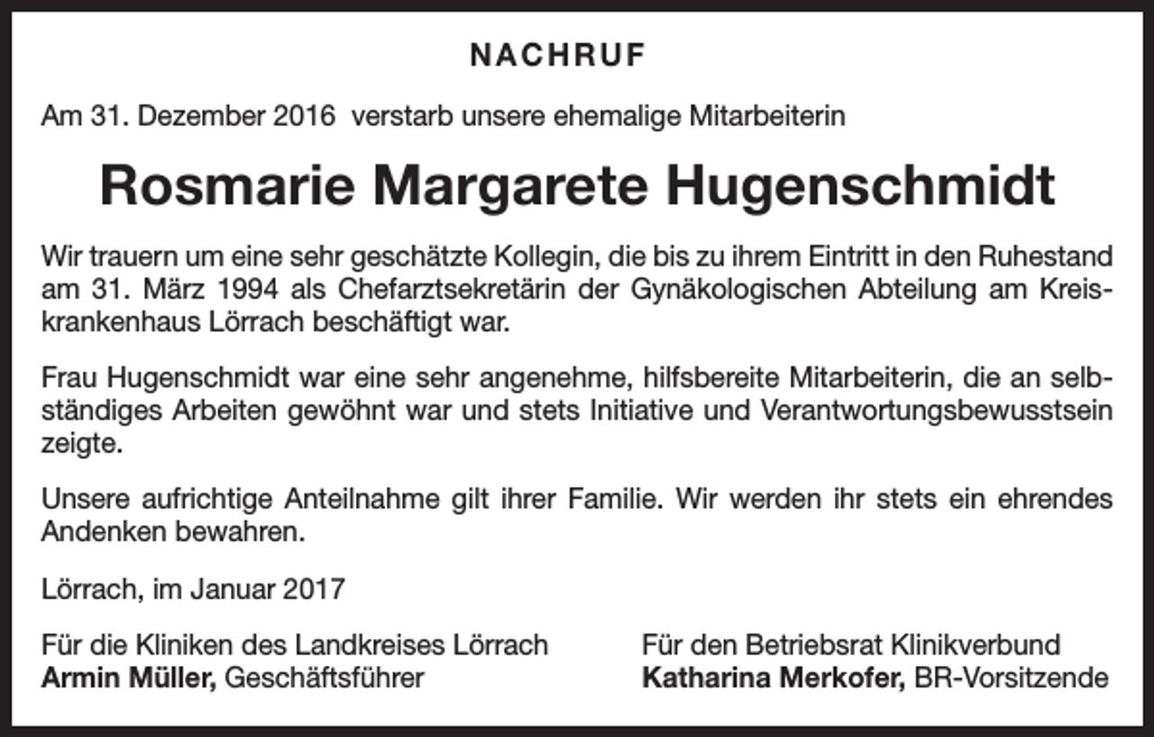 <p>NACHRUF<br />Am 31. Dezember 2016 verstarb unsere ehemalige Mitarbeiterin</p><p>Rosmarie Margarete Hugenschmidt<br />Wir trauern um eine sehr geschätzte Kollegin, die bis zu ihrem Eintritt in den Ruhestand<br />am 31. März 1994 als Chefarztsekretärin der Gynäkologischen Abteilung am Kreis­<br />krankenhaus Lörrach beschäftigt war.<br />Frau Hugenschmidt war eine sehr angenehme, hilfsbereite Mitarbeiterin, die an selb­<br />ständiges Arbeiten gewöhnt war und stets Initiative und Verantwortungsbewusstsein<br />zeigte.<br />Unsere aufrichtige Anteilnahme gilt ihrer Familie. Wir werden ihr stets ein ehrendes<br />Andenken bewahren.<br />Lörrach, im Januar 2017<br />Für die Kliniken des Landkreises Lörrach<br />Armin Müller, Geschäftsführer</p><p>Für den Betriebsrat Klinikverbund<br />Katharina Merkofer, BR-Vorsitzende</p>