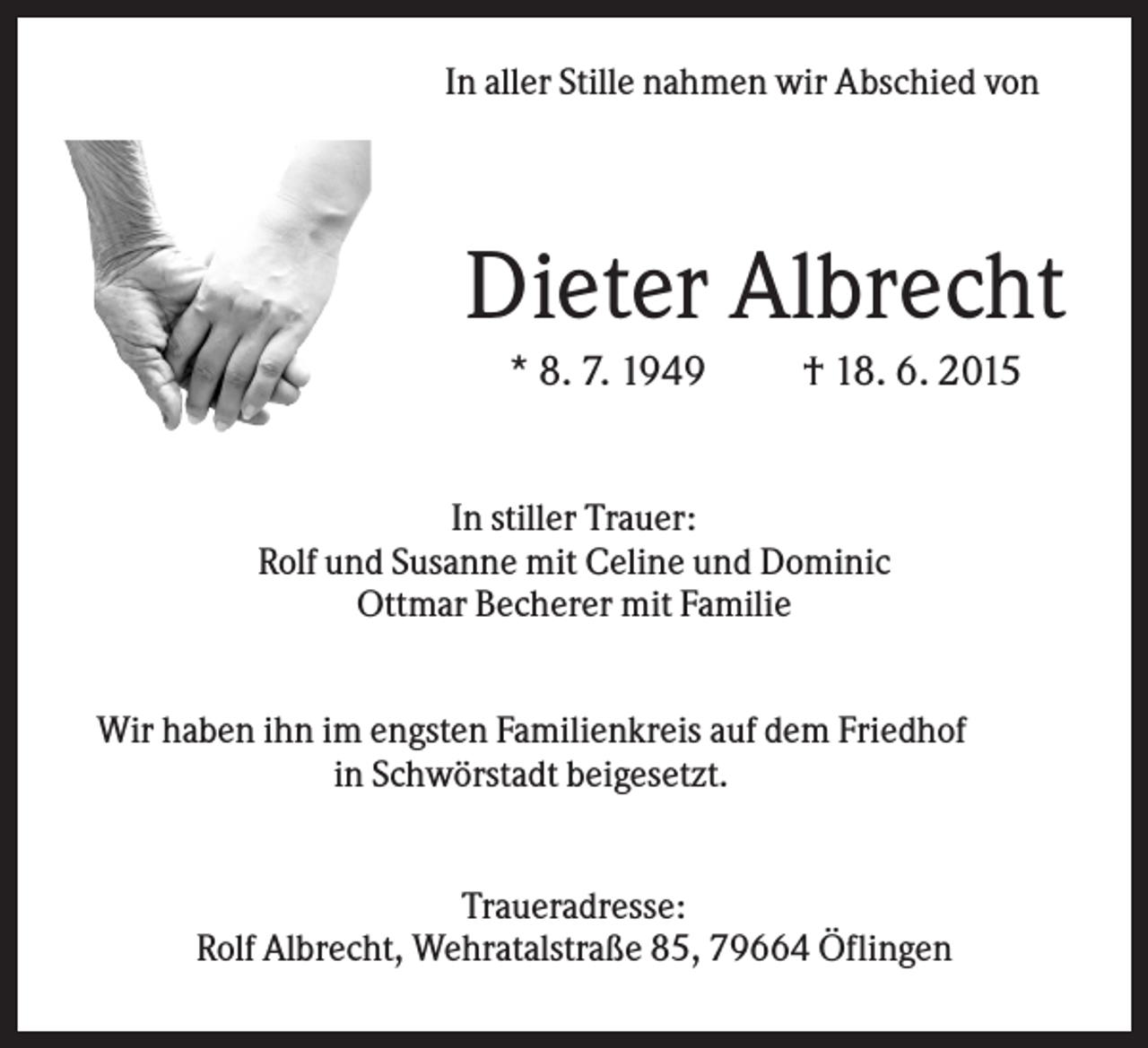 <p>In aller Stille nahmen wir Abschied von</p><p>Dieter Albrecht<br />* 8. 7. 1949</p><p>† 18. 6. 2015</p><p>In stiller Trauer:<br />Rolf und Susanne mit Celine und Dominic<br />Ottmar Becherer mit Familie<br />Wir haben ihn im engsten Familienkreis auf dem Friedhof<br />in Schwörstadt beigesetzt.</p><p>Traueradresse:<br />Rolf Albrecht, Wehratalstraße 85, 79664 Öflingen</p>