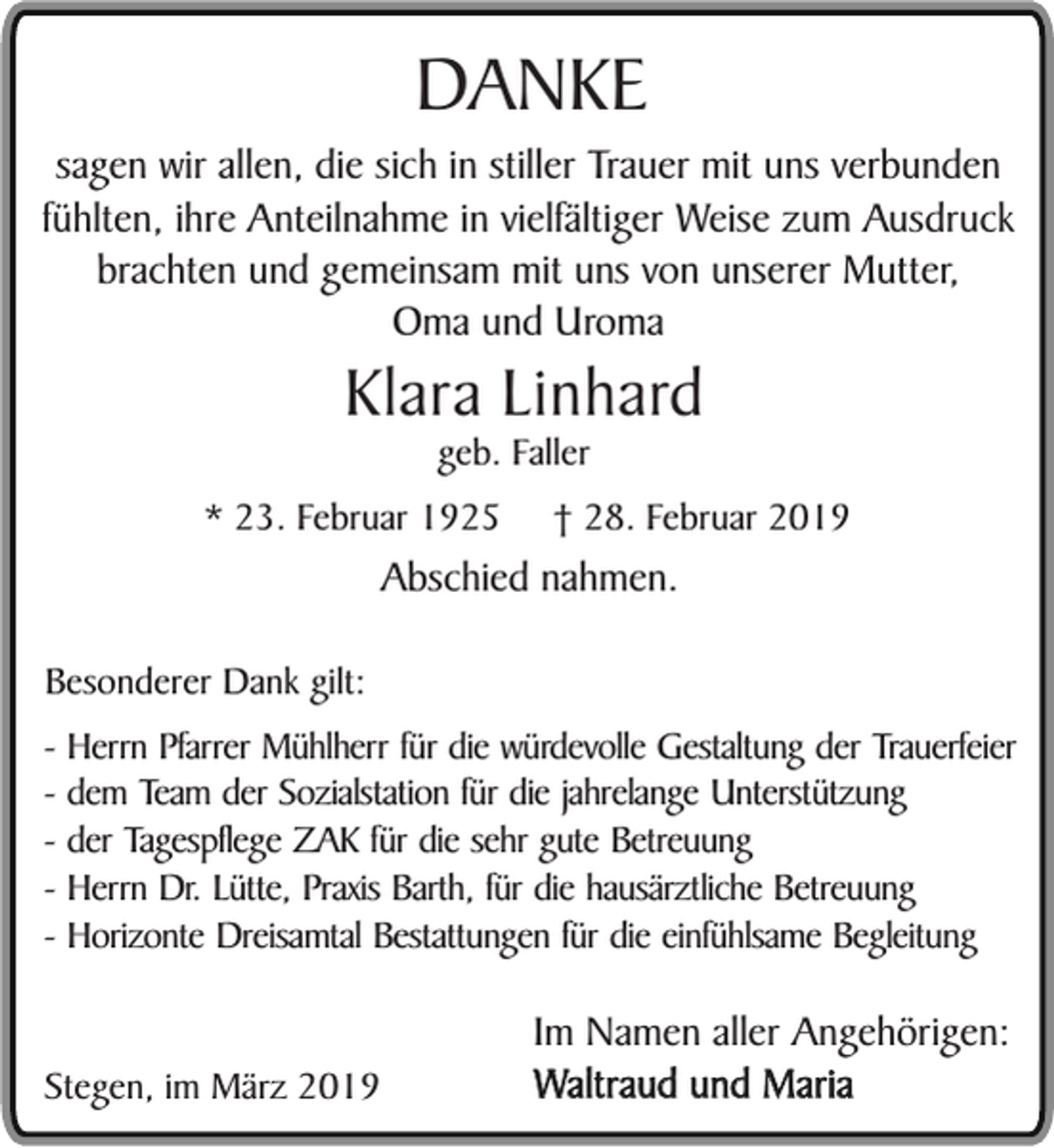<p>DANKE</p><p>sagen wir allen, die sich in stiller Trauer mit uns verbunden<br />fühlten, ihre Anteilnahme in vielfältiger Weise zum Ausdruck<br />brachten und gemeinsam mit uns von unserer Mutter,<br />Oma und Uroma</p><p>Klara Linhard<br />geb. Faller</p><p>* 23. Februar 1925</p><p>† 28. Februar 2019</p><p>Abschied nahmen.</p><p>Besonderer Dank gilt:<br />- Herrn Pfarrer Mühlherr für die würdevolle Gestaltung der Trauerfeier<br />- dem Team der Sozialstation für die jahrelange Unterstützung<br />- der Tagespflege ZAK für die sehr gute Betreuung<br />- Herrn Dr. Lütte, Praxis Barth, für die hausärztliche Betreuung<br />- Horizonte Dreisamtal Bestattungen für die einfühlsame Begleitung<br />Stegen, im März 2019</p><p>Im Namen aller Angehörigen:<br />Waltraud und Maria</p>