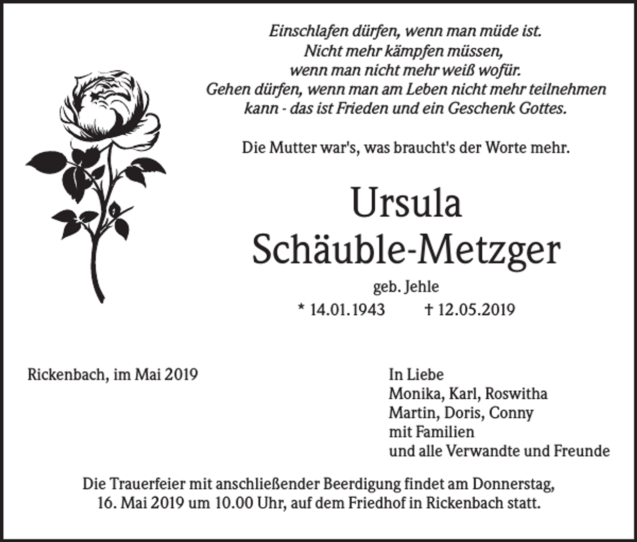 <p>Einschlafen dürfen, wenn man müde ist.<br />Nicht mehr kämpfen müssen,<br />wenn man nicht mehr weiß wofür.<br />Gehen dürfen, wenn man am Leben nicht mehr teilnehmen<br />kann - das ist Frieden und ein Geschenk Gottes.<br />Die Mutter war's, was braucht's der Worte mehr.</p><p>Ursula<br />Schäuble-Metzger<br />geb. Jehle<br />* 14.01.1943<br />† 12.05.2019</p><p>Rickenbach, im Mai 2019</p><p>In Liebe<br />Monika, Karl, Roswitha<br />Martin, Doris, Conny<br />mit Familien<br />und alle Verwandte und Freunde</p><p>Die Trauerfeier mit anschließender Beerdigung findet am Donnerstag,<br />16. Mai 2019 um 10.00 Uhr, auf dem Friedhof in Rickenbach statt.</p>