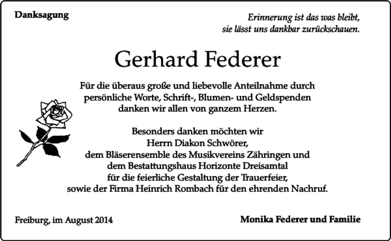 <p>Danksagung</p><p>Erinnerung ist das was bleibt,<br />sie lässt uns dankbar zurückschauen.</p><p>Gerhard Federer<br />Für die überaus große und liebevolle Anteilnahme durch<br />persönliche Worte, Schrift-, Blumen- und Geldspenden<br />danken wir allen von ganzem Herzen.<br />Besonders danken möchten wir<br />Herrn Diakon Schwörer,<br />dem Bläserensemble des Musikvereins Zähringen und<br />dem Bestattungshaus Horizonte Dreisamtal<br />für die feierliche Gestaltung der Trauerfeier,<br />sowie der Firma Heinrich Rombach für den ehrenden Nachruf.<br />Freiburg, im August 2014</p><p>Monika Federer und Familie</p>