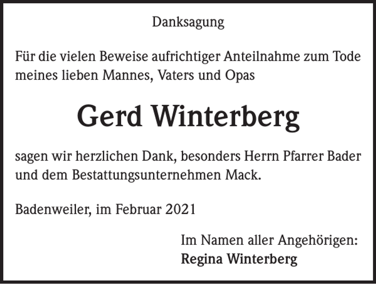 <p>Danksagung<br />Für die vielen Beweise aufrichtiger Anteilnahme zum Tode<br />meines lieben Mannes, Vaters und Opas</p><p>Gerd Winterberg<br />sagen wir herzlichen Dank, besonders Herrn Pfarrer Bader<br />und dem Bestattungsunternehmen Mack.<br />Badenweiler, im Februar 2021<br />I m Namen aller Angehörigen:<br />Regina Winterberg</p>