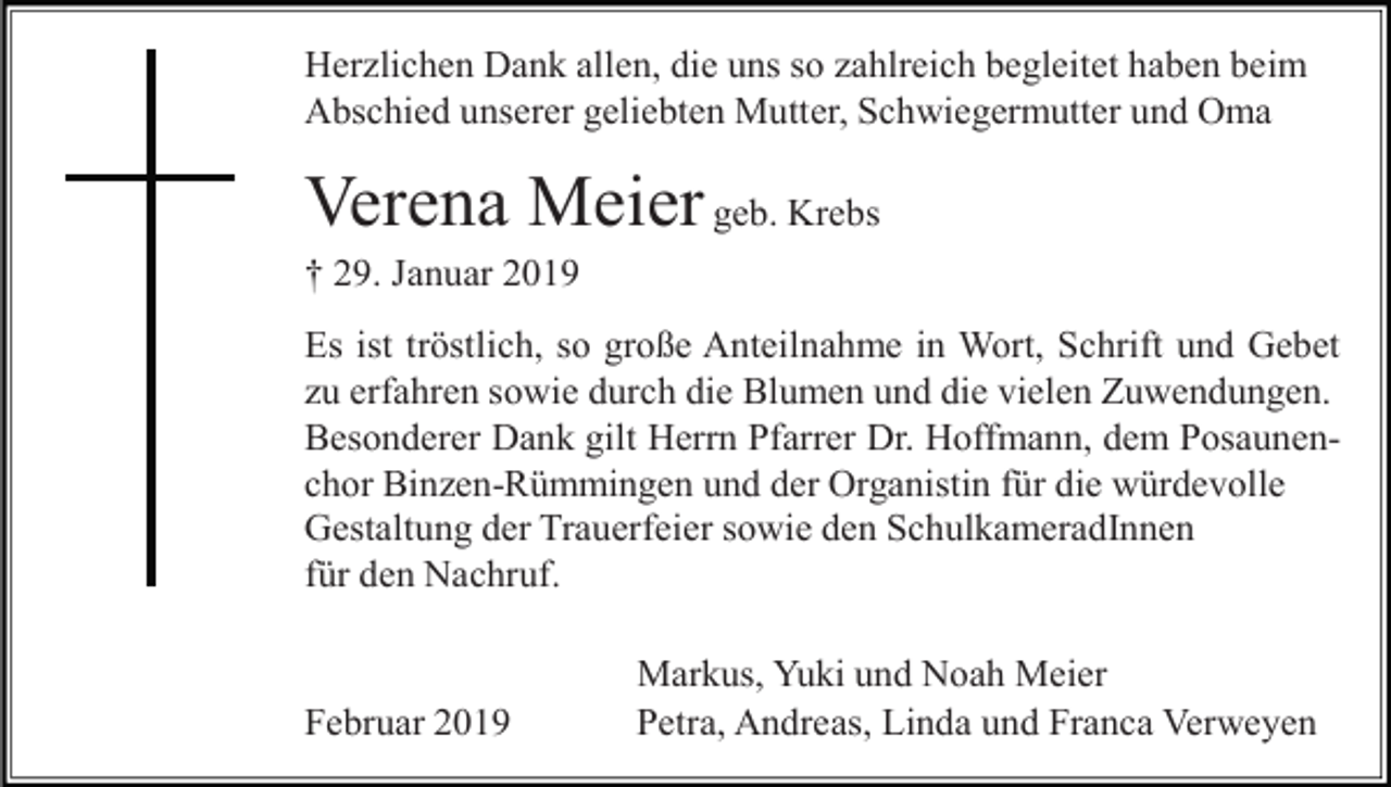 <p>Herzlichen Dank allen, die uns so zahlreich begleitet haben beim<br />Abschied unserer geliebten Mutter, Schwiegermutter und Oma</p><p>Verena Meier geb. Krebs<br />† 29. Januar 2019<br />Es ist tröstlich, so große Anteilnahme in Wort, Schrift und Gebet<br />zu erfahren sowie durch die Blumen und die vielen Zuwendungen.<br />Besonderer Dank gilt Herrn Pfarrer Dr. Hoffmann, dem Posaunenchor Binzen-Rümmingen und der Organistin für die würdevolle<br />Gestaltung der Trauerfeier sowie den SchulkameradInnen<br />für den Nachruf.</p><p>Februar 2019</p><p>Markus, Yuki und Noah Meier<br />Petra, Andreas, Linda und Franca Verweyen</p>
