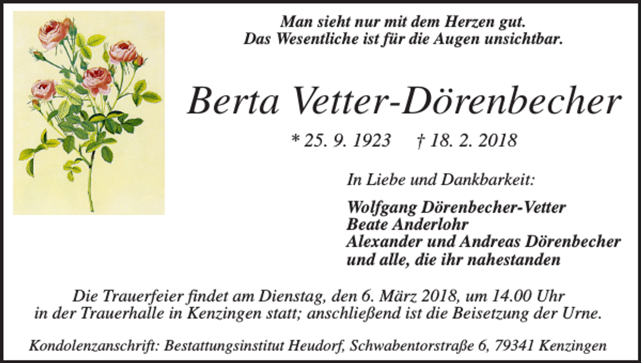 <p>Man sieht nur mit dem Herzen gut.<br />Das Wesentliche ist für die Augen unsichtbar.</p><p>Berta Vetter-Dörenbecher<br />* 25. 9. 1923</p><p>† 18. 2. 2018</p><p>In Liebe und Dankbarkeit:<br />Wolfgang Dörenbecher-Vetter<br />Beate Anderlohr<br />Alexander und Andreas Dörenbecher<br />und alle, die ihr nahestanden<br />Die Trauerfeier findet am Dienstag, den 6. März 2018, um 14.00 Uhr<br />in der Trauerhalle in Kenzingen statt; anschließend ist die Beisetzung der Urne.<br />Kondolenzanschrift: Bestattungsinstitut Heudorf, Schwabentorstraße 6, 79341 Kenzingen</p>