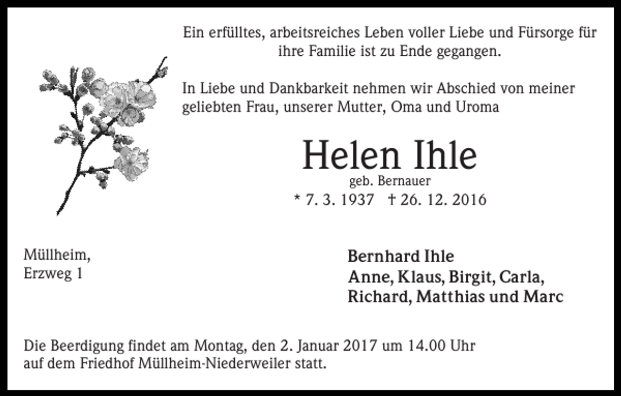 <p>Ein erfülltes, arbeitsreiches Leben voller Liebe und Fürsorge für<br />ihre Familie ist zu Ende gegangen.<br />In Liebe und Dankbarkeit nehmen wir Abschied von meiner<br />geliebten Frau, unserer Mutter, Oma und Uroma</p><p>Helen Ihle<br />geb. Bernauer</p><p>* 7. 3. 1937 † 26. 12. 2016<br />Müllheim,<br />Erzweg 1</p><p>Bernhard Ihle<br />Anne, Klaus, Birgit, Carla,<br />Richard, Matthias und Marc</p><p>Die Beerdigung findet am Montag, den 2. Januar 2017 um 14.00 Uhr<br />auf dem Friedhof Müllheim-Niederweiler statt.</p>