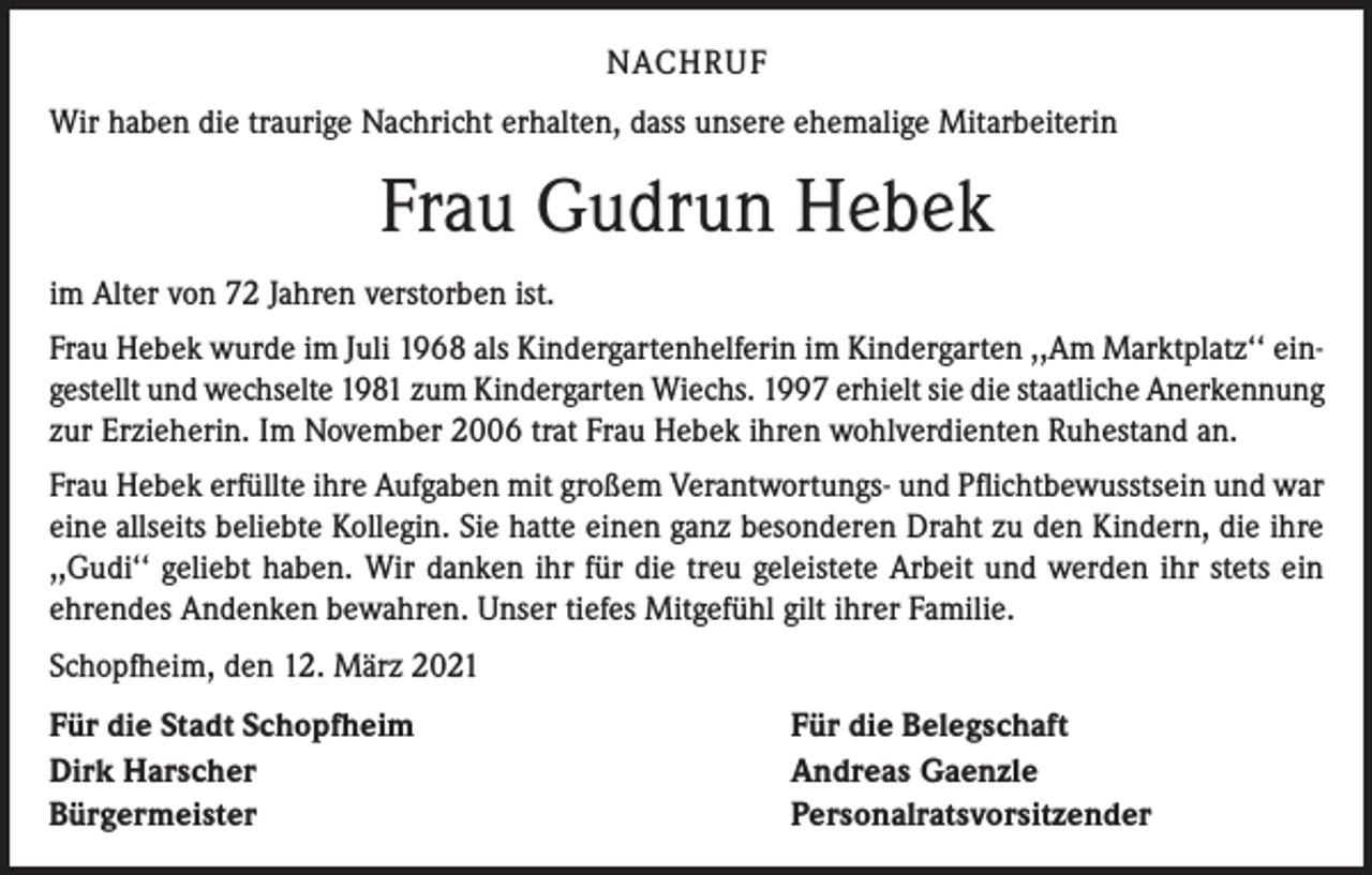 <p>NACHRUF<br />Wir haben die traurige Nachricht erhalten, dass unsere ehemalige Mitarbeiterin</p><p>Frau Gudrun Hebek<br />im Alter von 72 Jahren verstorben ist.<br />Frau Hebek wurde im Juli 1968 als Kindergartenhelferin im Kindergarten ,,Am Marktplatz‘‘ eingestellt und wechselte 1981 zum Kindergarten Wiechs. 1997 erhielt sie die staatliche Anerkennung<br />zur Erzieherin. Im November 2006 trat Frau Hebek ihren wohlverdienten Ruhestand an.<br />Frau Hebek erfüllte ihre Aufgaben mit großem Verantwortungs- und Pflichtbewusstsein und war<br />eine allseits beliebte Kollegin. Sie hatte einen ganz besonderen Draht zu den Kindern, die ihre<br />,,Gudi‘‘ geliebt haben. Wir danken ihr für die treu geleistete Arbeit und werden ihr stets ein<br />ehrendes Andenken bewahren. Unser tiefes Mitgefühl gilt ihrer Familie.<br />Schopfheim, den 12. März 2021<br />Für die Stadt Schopfheim<br />Dirk Harscher<br />Bürgermeister</p><p>Für die Belegschaft<br />Andreas Gaenzle<br />Personalratsvorsitzender</p>