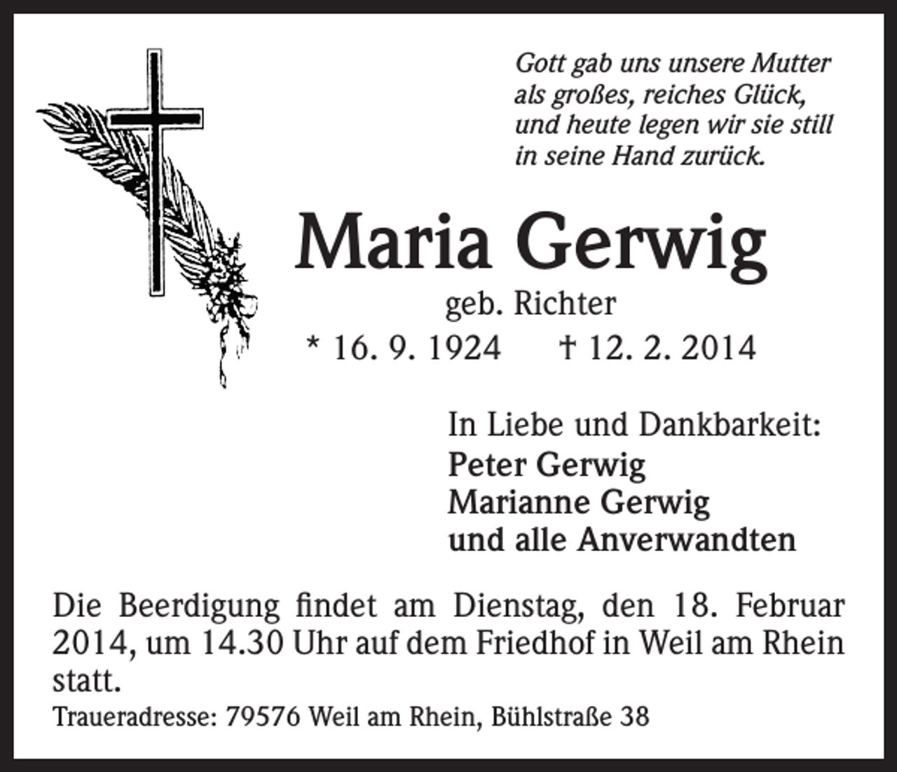 <p>Gott gab uns unsere Mutter<br />als großes, reiches Glück,<br />und heute legen wir sie still<br />in seine Hand zurück.</p><p>Maria Gerwig<br />geb. Richter<br />* 16. 9. 1924<br />† 12. 2. 2014</p><p>In Liebe und Dankbarkeit:<br />Peter Gerwig<br />Marianne Gerwig<br />und alle Anverwandten<br />Die Beerdigung findet am Dienstag, den 18. Februar<br />2014, um 14.30 Uhr auf dem Friedhof in Weil am Rhein<br />statt.<br />Traueradresse: 79576 Weil am Rhein, Bühlstraße 38</p>