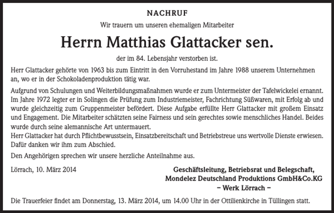 <p>NACHRUF<br />Wir trauern um unseren ehemaligen Mitarbeiter</p><p>Herrn Matthias Glattacker sen.<br />der im 84. Lebensjahr verstorben ist.<br />Herr Glattacker gehörte von 1963 bis zum Eintritt in den Vorruhestand im Jahre 1988 unserem Unternehmen<br />an, wo er in der Schokoladenproduktion tätig war.<br />Aufgrund von Schulungen und Weiterbildungsmaßnahmen wurde er zum Untermeister der Tafelwickelei ernannt.<br />Im Jahre 1972 legter er in Solingen die Prüfung zum Industriemeister, Fachrichtung Süßwaren, mit Erfolg ab und<br />wurde gleichzeitig zum Gruppenmeister befördert. Diese Aufgabe erfüllte Herr Glattacker mit großem Einsatz<br />und Engagement. Die Mitarbeiter schätzten seine Fairness und sein gerechtes sowie menschliches Handel. Beides<br />wurde durch seine alemannische Art untermauert.<br />Herr Glattacker hat durch Pflichtbewusstsein, Einsatzbereitschaft und Betriebstreue uns wertvolle Dienste erwiesen.<br />Dafür danken wir ihm zum Abschied.<br />Den Angehörigen sprechen wir unsere herzliche Anteilnahme aus.<br />Lörrach, 10. März 2014</p><p>Geschäftsleitung, Betriebsrat und Belegschaft,<br />Mondelez Deutschland Produktions GmbH&amp;Co.KG<br />– Werk Lörrach –</p><p>Die Trauerfeier findet am Donnerstag, 13. März 2014, um 14.00 Uhr in der Ottilienkirche in Tüllingen statt.</p>