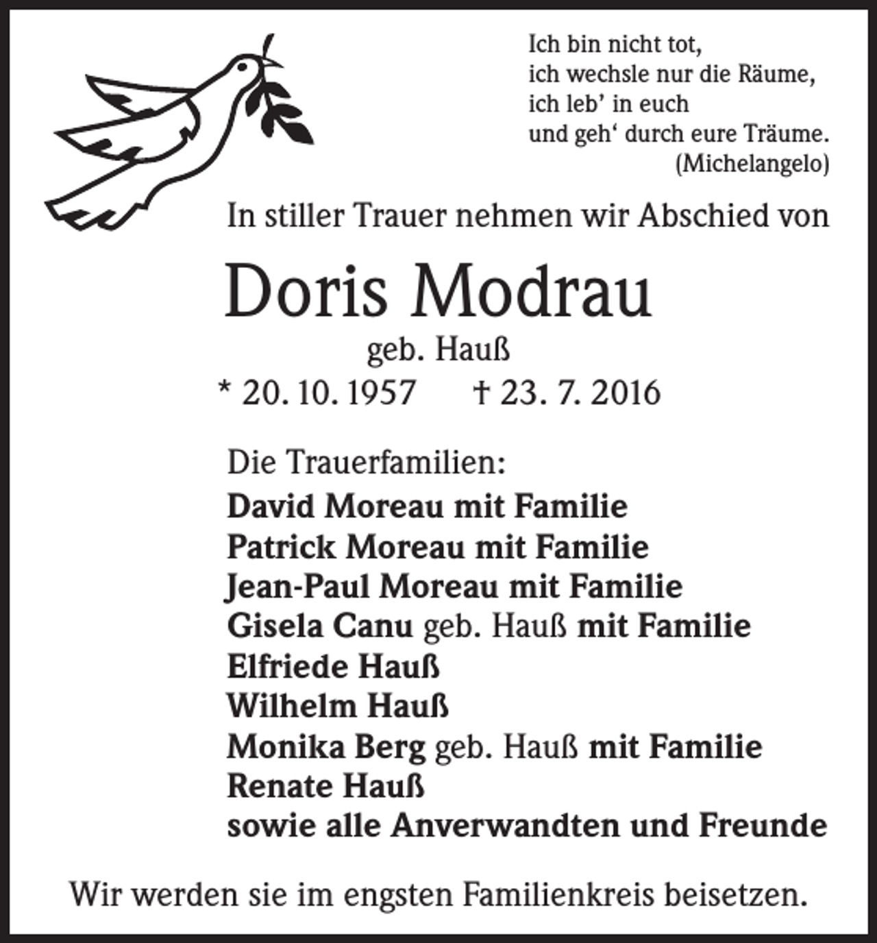 <p>Ich bin nicht tot,<br />ich wechsle nur die Räume,<br />ich leb’ in euch<br />und geh‘ durch eure Träume.<br />(Michelangelo)</p><p>In stiller Trauer nehmen wir Abschied von</p><p>Doris Modrau</p><p>geb. Hauß<br />* 20. 10. 1957 † 23. 7. 2016<br />Die Trauerfamilien:<br />David Moreau mit Familie<br />Patrick Moreau mit Familie<br />Jean-Paul Moreau mit Familie<br />Gisela Canu geb. Hauß mit Familie<br />Elfriede Hauß<br />Wilhelm Hauß<br />Monika Berg geb. Hauß mit Familie<br />Renate Hauß<br />sowie alle Anverwandten und Freunde<br />Wir werden sie im engsten Familienkreis beisetzen.</p>