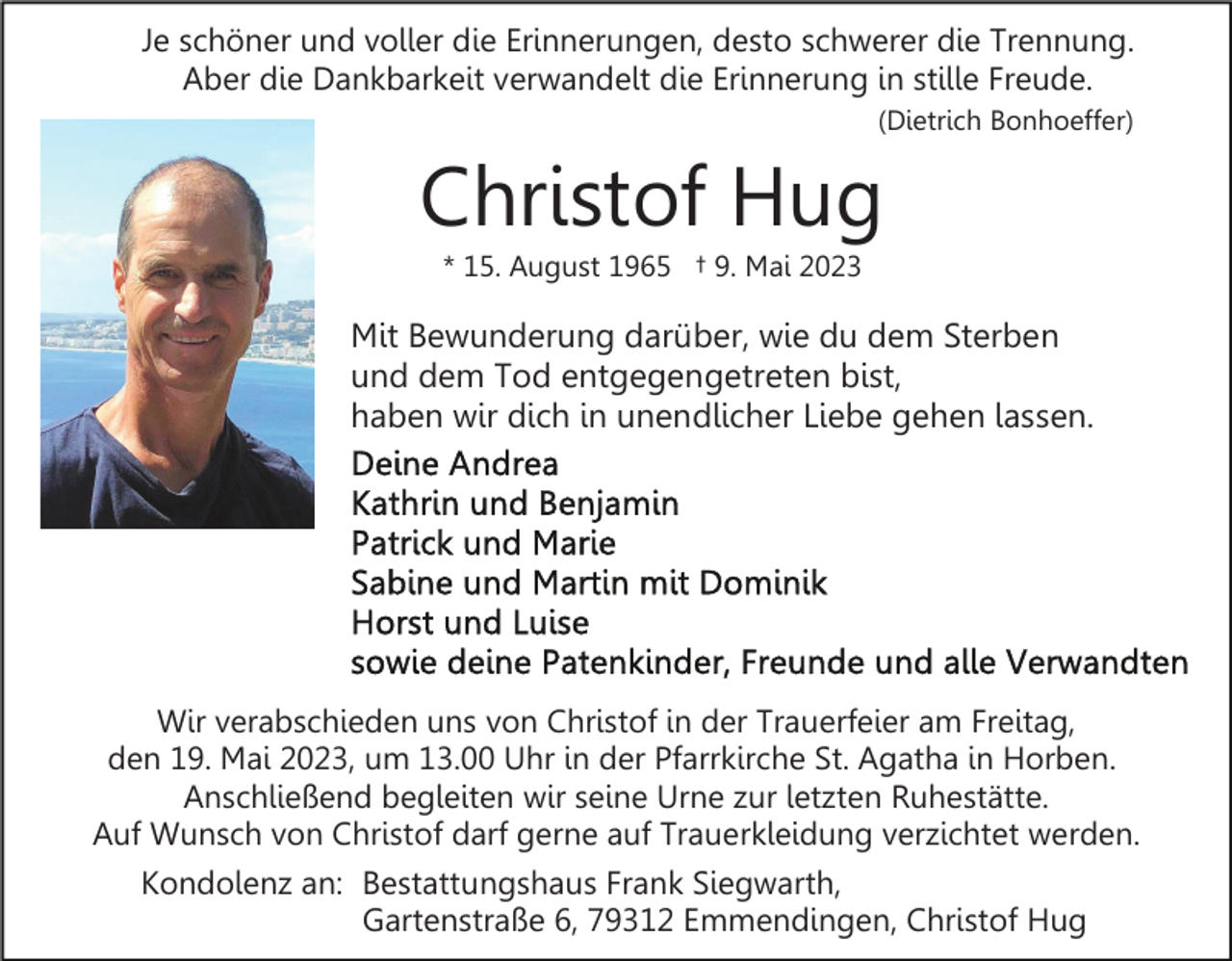 <p>Je schöner und voller die Erinnerungen, desto schwerer die Trennung.<br />Aber die Dankbarkeit verwandelt die Erinnerung in stille Freude.<br />(Dietrich Bonhoeffer)</p><p>Christof Hug<br />* 15. August 1965 † 9. Mai 2023</p><p>Mit Bewunderung darüber, wie du dem Sterben<br />und dem Tod entgegengetreten bist,<br />haben wir dich in unendlicher Liebe gehen lassen.</p><p>Wir verabschieden uns von Christof in der Trauerfeier am Freitag,<br />den 19. Mai 2023, um 13.00 Uhr in der Pfarrkirche St. Agatha in Horben.<br />Anschließend begleiten wir seine Urne zur letzten Ruhestätte.<br />Auf Wunsch von Christof darf gerne auf Trauerkleidung verzichtet werden.</p><p>Kondolenz an: Bestattungshaus Frank Siegwarth,<br />Gartenstraße 6, 79312 Emmendingen, Christof Hug</p>