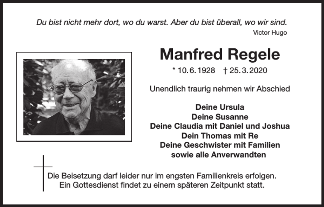 <p>Du bist nicht mehr dort, wo du warst. Aber du bist überall, wo wir sind.</p><p>Victor Hugo</p><p>Manfred Regele<br />* 10. 6. 1928 † 25. 3. 2020<br />Unendlich traurig nehmen wir Abschied<br />Deine Ursula<br />Deine Susanne<br />Deine Claudia mit Daniel und Joshua<br />Dein Thomas mit Re<br />Deine Geschwister mit Familien<br />sowie alle Anverwandten<br />Die Beisetzung darf leider nur im engsten Familienkreis erfolgen.<br />Ein Gottesdienst findet zu einem späteren Zeitpunkt statt.</p>