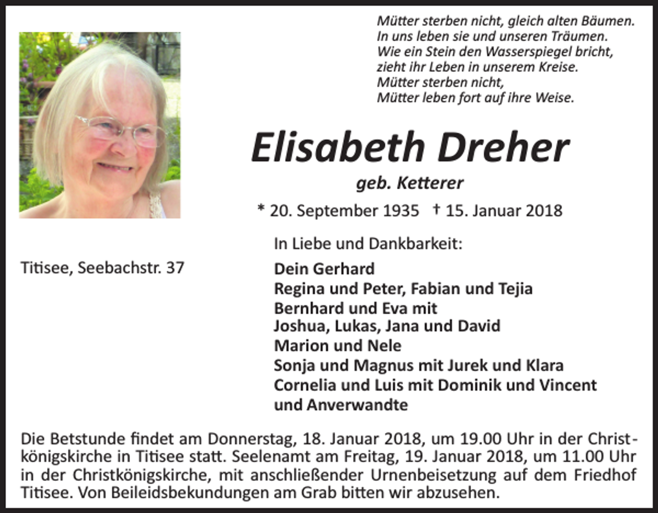 <p>Mü�er sterben nicht, gleich alten Bäumen.<br />In uns leben sie und unseren Träumen.<br />Wie ein Stein den Wasserspiegel bricht,<br />zieht ihr Leben in unserem Kreise.<br />Mü�er sterben nicht,<br />Mü�er leben fort auf ihre Weise.</p><p>Elisabeth Dreher<br />geb. Ke�erer</p><p>* 20. September 1935 † 15. Januar 2018<br />Ti�see, Seebachstr. 37</p><p>In Liebe und Dankbarkeit:<br />Dein Gerhard<br />Regina und Peter, Fabian und Tejia<br />Bernhard und Eva mit<br />Joshua, Lukas, Jana und David<br />Marion und Nele<br />Sonja und Magnus mit Jurek und Klara<br />Cornelia und Luis mit Dominik und Vincent<br />und Anverwandte</p><p>Die Betstunde ﬁndet am Donnerstag, 18. Januar 2018, um 19.00 Uhr in der Christ­<br />königskirche in Ti�see sta�. Seelenamt am Freitag, 19. Januar 2018, um 11.00 Uhr<br />in der Christkönigskirche, mit anschließender Urnenbeisetzung auf dem Friedhof<br />Ti�see. Von Beileidsbekundungen am Grab bi�en wir abzusehen.</p>