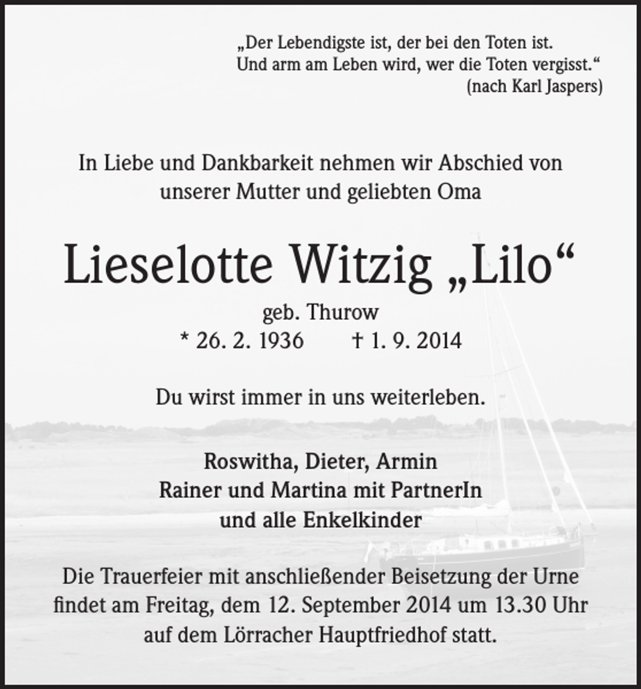 <p>„Der Lebendigste ist, der bei den Toten ist.<br />Und arm am Leben wird, wer die Toten vergisst.“<br />(nach Karl Jaspers)</p><p>In Liebe und Dankbarkeit nehmen wir Abschied von<br />unserer Mutter und geliebten Oma</p><p>Lieselotte Witzig „Lilo“<br />geb. Thurow<br />* 26. 2. 1936 † 1. 9. 2014</p><p>Du wirst immer in uns weiterleben.<br />Roswitha, Dieter, Armin<br />Rainer und Martina mit PartnerIn<br />und alle Enkelkinder<br />Die Trauerfeier mit anschließender Beisetzung der Urne<br />findet am Freitag, dem 12. September 2014 um 13.30 Uhr<br />auf dem Lörracher Hauptfriedhof statt.</p>