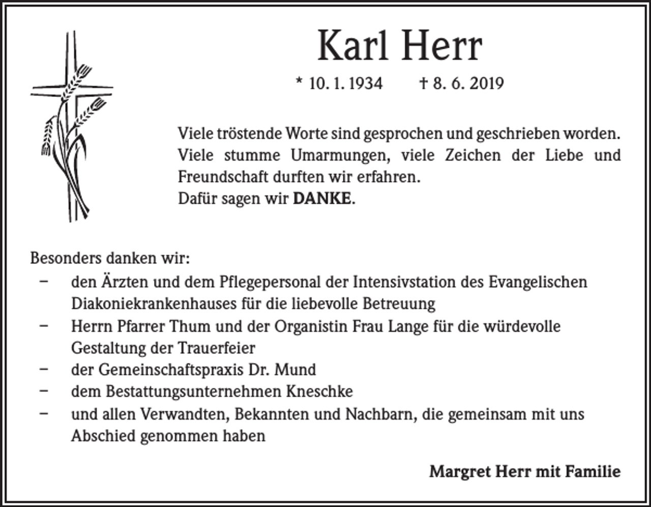 <p>Karl Herr<br />* 10. 1. 1934 † 8. 6. 2019<br />Viele tröstende Worte sind gesprochen und geschrieben ­worden.<br />Viele stumme Umarmungen, viele Zeichen der Liebe und<br />Freundschaft durften wir erfahren.<br />Dafür sagen wir DANKE.<br />Besonders danken wir:<br />– den Ärzten und dem Pflegepersonal der Intensivstation des Evangelischen<br />Diakoniekrankenhauses für die liebevolle Betreuung<br />– Herrn Pfarrer Thum und der Organistin Frau Lange für die würdevolle<br />­Gestaltung der Trauerfeier<br />– der Gemeinschaftspraxis Dr. Mund<br />– dem Bestattungsunternehmen Kneschke<br />– und allen Verwandten, Bekannten und Nachbarn, die gemeinsam mit uns<br />Abschied genommen haben<br />Margret Herr mit Familie</p>