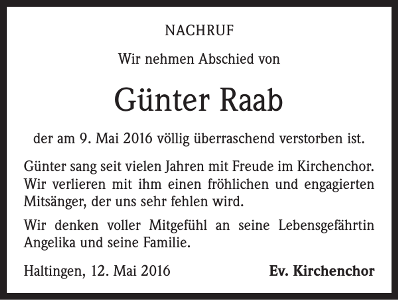 <p>NACHRUF<br />Wir nehmen Abschied von</p><p>Günter Raab<br />der am 9. Mai 2016 völlig überraschend verstorben ist.<br />Günter sang seit vielen Jahren mit Freude im Kirchenchor.<br />Wir verlieren mit ihm einen fröhlichen und engagierten<br />Mitsänger, der uns sehr fehlen wird.<br />Wir denken voller Mitgefühl an seine Lebensgefährtin<br />Angelika und seine Familie.<br />Haltingen, 12. Mai 2016</p><p>Ev. Kirchenchor</p>