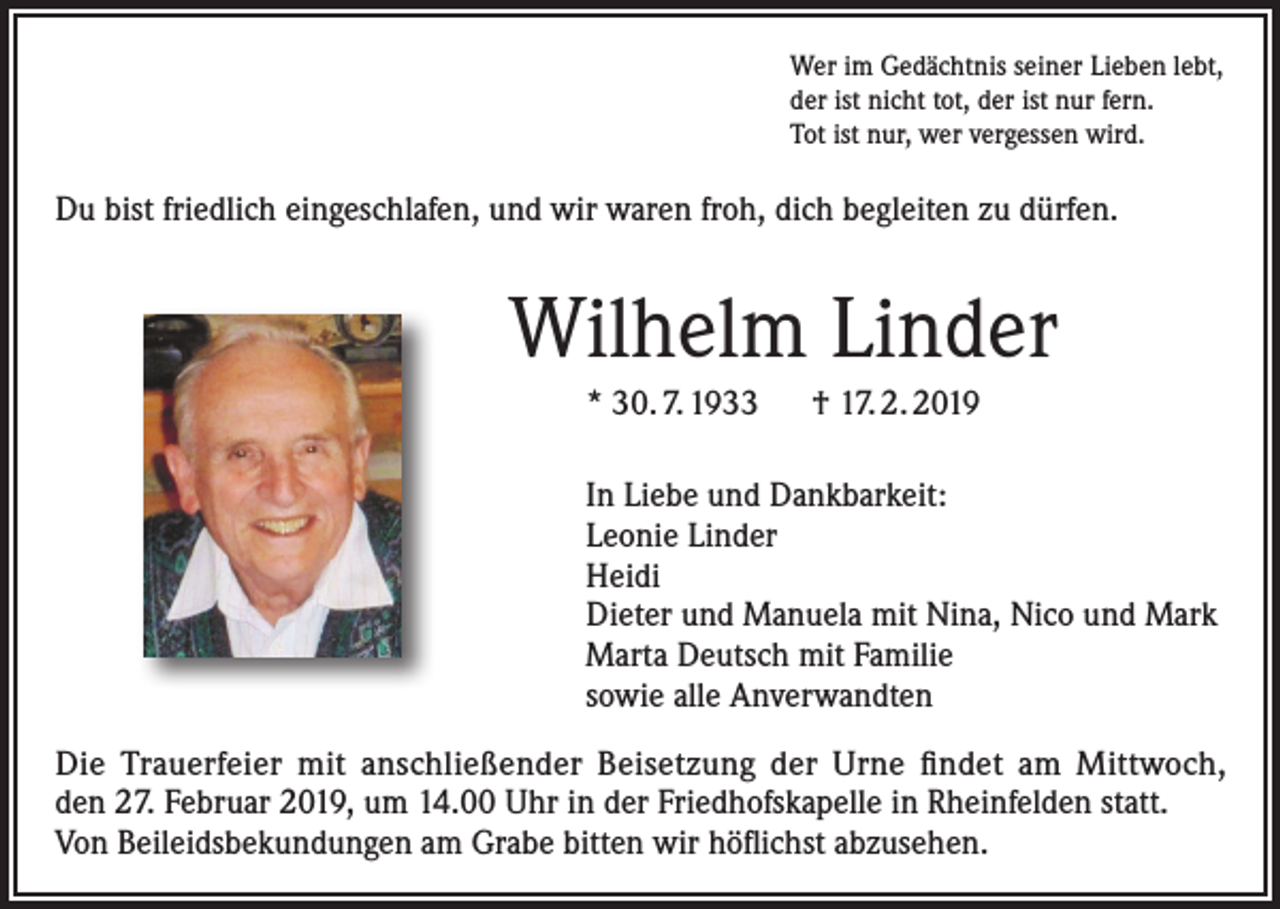 <p>Wer im Gedächtnis seiner Lieben lebt,<br />der ist nicht tot, der ist nur fern.<br />Tot ist nur, wer vergessen wird.</p><p>Du bist friedlich eingeschlafen, und wir waren froh, dich begleiten zu dürfen.</p><p>Wilhelm Linder<br />* 30. 7. 1933 † 17. 2. 2019<br />In Liebe und Dankbarkeit:<br />Leonie Linder<br />Heidi<br />Dieter und Manuela mit Nina, Nico und Mark<br />Marta Deutsch mit Familie<br />sowie alle Anverwandten<br />Die Trauerfeier mit anschließender Beisetzung der Urne findet am Mittwoch,<br />den 27. Februar 2019, um 14.00 Uhr in der Friedhofskapelle in Rheinfelden statt.<br />Von Beileidsbekundungen am Grabe bitten wir höflichst abzusehen.</p>