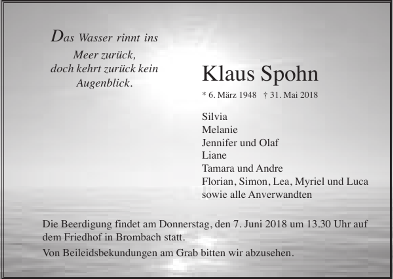<p>Das Wasser rinnt ins<br />Meer zurück,<br />doch kehrt zurück kein<br />Augenblick.</p><p>Klaus Spohn<br />* 6. März 1948 † 31. Mai 2018</p><p>Silvia<br />Melanie<br />Jennifer und Olaf<br />Liane<br />Tamara und Andre<br />Florian, Simon, Lea, Myriel und Luca<br />sowie alle Anverwandten<br />Die Beerdigung findet am Donnerstag, den 7. Juni 2018 um 13.30 Uhr auf<br />dem Friedhof in Brombach statt.<br />Von Beileidsbekundungen am Grab bitten wir abzusehen.</p>