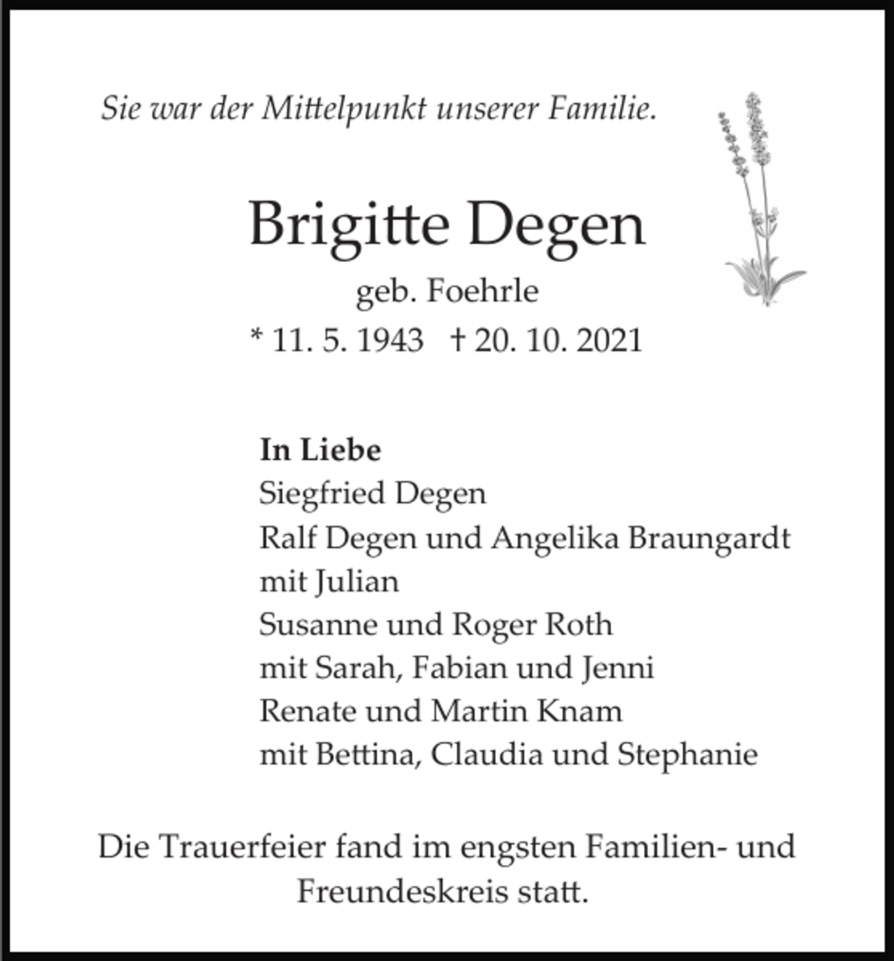<p>Sie war der Mi�elpunkt unserer Familie.</p><p>Brigi�e Degen<br />geb. Foehrle<br />* 11. 5. 1943 † 20. 10. 2021<br />In Liebe<br />Siegfried Degen<br />Ralf Degen und Angelika Braungardt<br />mit Julian<br />Susanne und Roger Roth<br />mit Sarah, Fabian und Jenni<br />Renate und Martin Knam<br />mit Be�ina, Claudia und Stephanie</p><p>Die Trauerfeier fand im engsten Familien­ und<br />Freundeskreis sta�.</p>