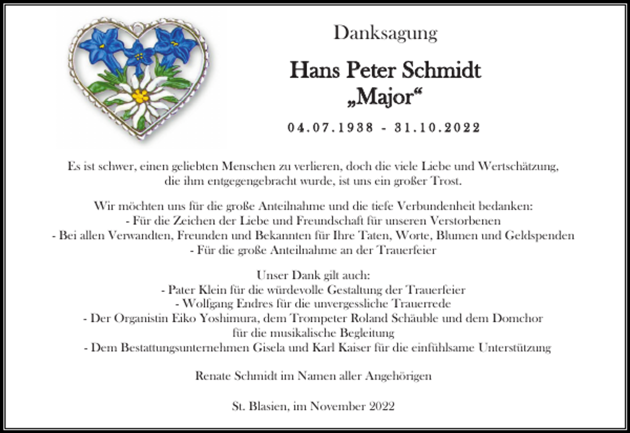 <p>Danksagung</p><p>Hans Peter Schmidt<br />„Major“<br />04.07.1938 - 31.10.2022<br />Es ist schwer, einen geliebten Menschen zu verlieren, doch die viele Liebe und Wertschätzung,<br />die ihm entgegengebracht wurde, ist uns ein großer Trost.<br />Wir möchten uns für die große Anteilnahme und die tiefe Verbundenheit bedanken:<br />- Für die Zeichen der Liebe und Freundschaft für unseren Verstorbenen<br />- Bei allen Verwandten, Freunden und Bekannten für Ihre Taten, Worte, Blumen und Geldspenden<br />- Für die große Anteilnahme an der Trauerfeier<br />Unser Dank gilt auch:<br />- Pater Klein für die würdevolle Gestaltung der Trauerfeier<br />- Wolfgang Endres für die unvergessliche Trauerrede<br />- Der Organistin Eiko Yoshimura, dem Trompeter Roland Schäuble und dem Domchor<br />für die musikalische Begleitung<br />- Dem Bestattungsunternehmen Gisela und Karl Kaiser für die einfühlsame Unterstützung<br />Renate Schmidt im Namen aller Angehörigen<br />St. Blasien, im November 2022</p>