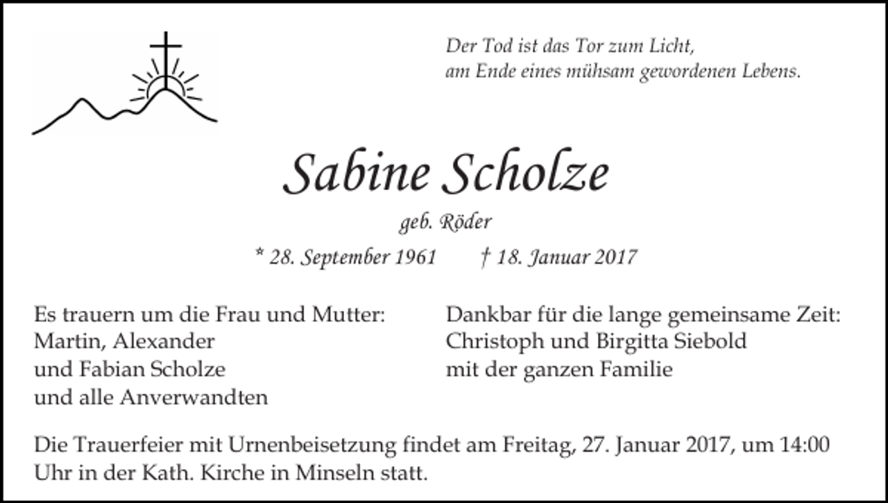 <p>Der Tod ist das Tor zum Licht,<br />am Ende eines mühsam gewordenen Lebens.</p><p>Sabine Scholze<br />geb. Röder<br />* 28. September 1961<br />† 18. Januar 2017<br />Es trauern um die Frau und Mutter:<br />Martin, Alexander<br />und Fabian Scholze<br />und alle Anverwandten</p><p>Dankbar für die lange gemeinsame Zeit:<br />Christoph und Birgitta Siebold<br />mit der ganzen Familie</p><p>Die Trauerfeier mit Urnenbeisetzung findet am Freitag, 27. Januar 2017, um 14:00<br />Uhr in der Kath. Kirche in Minseln statt.</p>