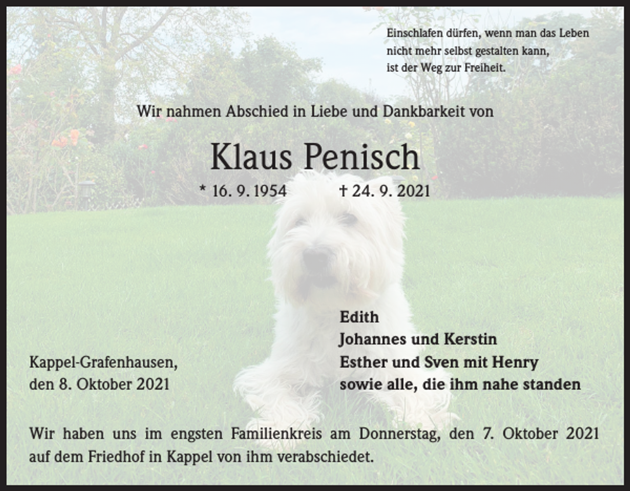 <p>Einschlafen dürfen, wenn man das Leben<br />nicht mehr selbst gestalten kann,<br />ist der Weg zur Freiheit.</p><p>Wir nahmen Abschied in Liebe und Dankbarkeit von</p><p>Klaus Penisch<br />* 16. 9. 1954 † 24. 9. 2021</p><p>Kappel-Grafenhausen,<br />den 8. Oktober 2021</p><p>Edith<br />Johannes und Kerstin<br />Esther und Sven mit Henry<br />sowie alle, die ihm nahe standen</p><p>Wir haben uns im engsten Familienkreis am Donnerstag, den 7. Oktober 2021<br />auf dem Friedhof in Kappel von ihm verabschiedet.</p>