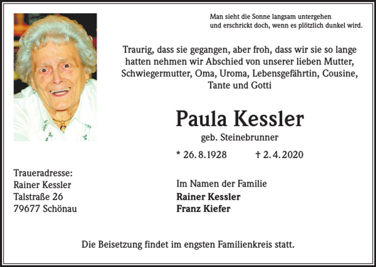 <p>Man sieht die Sonne langsam untergehen<br />und erschrickt doch, wenn es plötzlich dunkel wird.</p><p>Traurig, dass sie gegangen, aber froh, dass wir sie so lange<br />hatten nehmen wir Abschied von unserer lieben Mutter,<br />Schwiegermutter, Oma, Uroma, Lebensgefährtin, ­Cousine,<br />Tante und Gotti</p><p>Paula Kessler<br />geb. Steinebrunner</p><p>* 26. 8.1928<br />Traueradresse:<br />Rainer Kessler<br />Talstraße 26<br />79677 Schönau</p><p>† 2. 4. 2020</p><p>Im Namen der Familie<br />Rainer Kessler<br />Franz Kiefer<br />Die Beisetzung findet im engsten Familienkreis statt.</p>