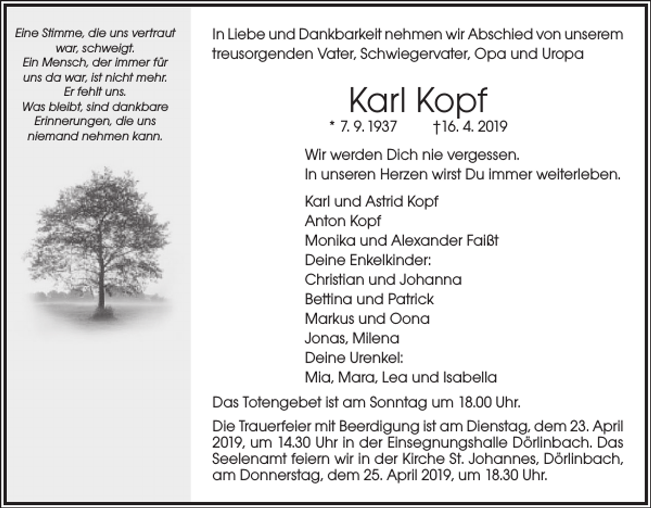 <p>Eine Stimme, die uns vertraut<br />war, schweigt.<br />Ein Mensch, der immer für<br />uns da war, ist nicht mehr.<br />Er fehlt uns.<br />Was bleibt, sind dankbare<br />Erinnerungen, die uns<br />niemand nehmen kann.</p><p>In Liebe und Dankbarkeit nehmen wir Abschied von unserem<br />treusorgenden Vater, Schwiegervater, Opa und Uropa</p><p>Karl Kopf</p><p>* 7. 9. 1937</p><p>†16. 4. 2019</p><p>Wir werden Dich nie vergessen.<br />In unseren Herzen wirst Du immer weiterleben.<br />Karl und Astrid Kopf<br />Anton Kopf<br />Monika und Alexander Faißt<br />Deine Enkelkinder:<br />Christian und Johanna<br />Bettina und Patrick<br />Markus und Oona<br />Jonas, Milena<br />Deine Urenkel:<br />Mia, Mara, Lea und Isabella<br />Das Totengebet ist am Sonntag um 18.00 Uhr.<br />Die Trauerfeier mit Beerdigung ist am Dienstag, dem 23. April<br />2019, um 14.30 Uhr in der Einsegnungshalle Dörlinbach. Das<br />Seelenamt feiern wir in der Kirche St. Johannes, Dörlinbach,<br />am Donnerstag, dem 25. April 2019, um 18.30 Uhr.</p>