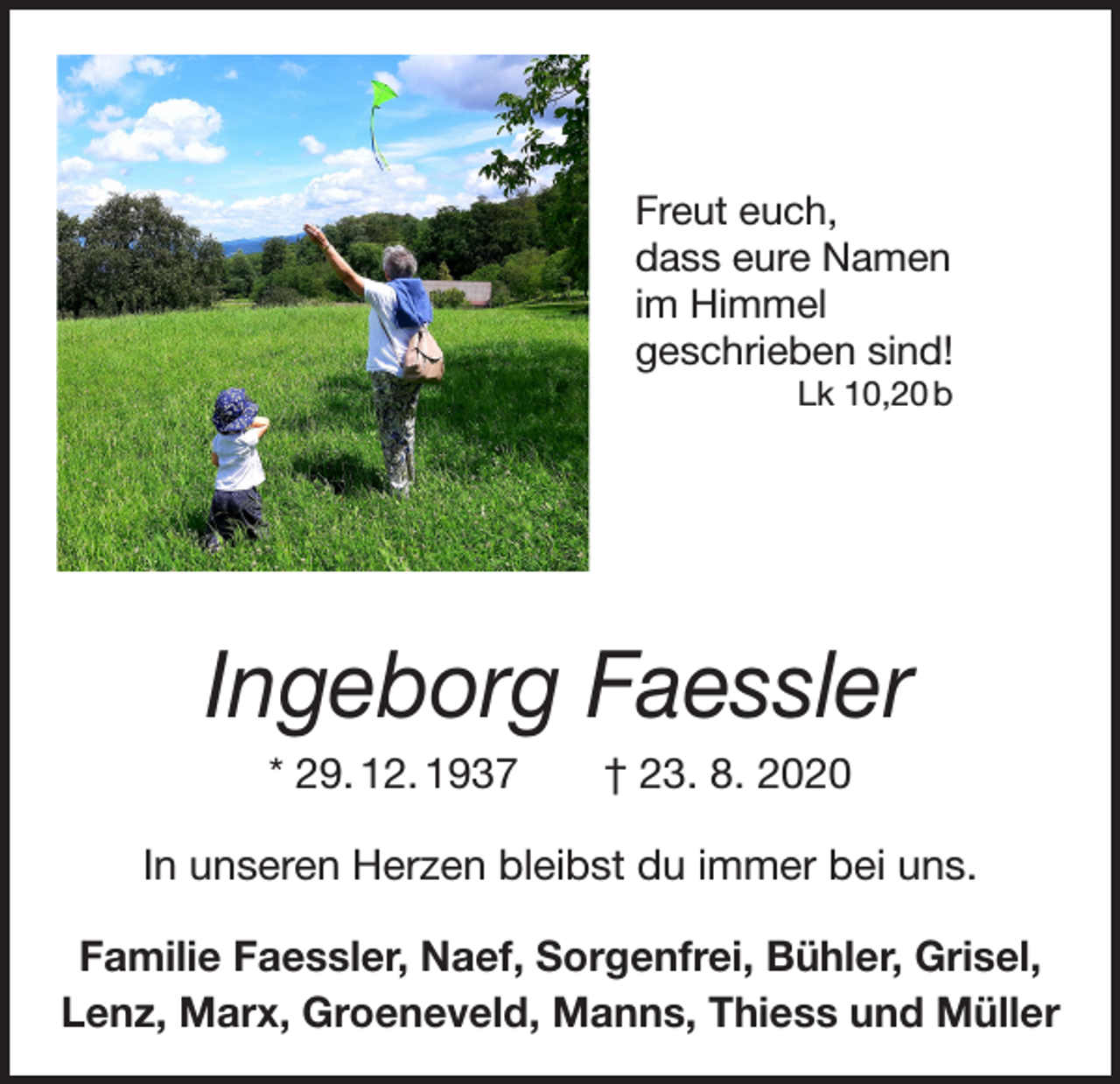 <p>Freut euch,<br />dass eure Namen<br />im Himmel<br />geschrieben sind!<br />Lk 10,20 b</p><p>Ingeborg Faessler<br />* 29. 12. 1937 † 23. 8. 2020<br />In unseren Herzen bleibst du immer bei uns.<br />Familie Faessler, Naef, Sorgenfrei, Bühler, Grisel,<br />Lenz, Marx, Groeneveld, Manns, Thiess und Müller</p>