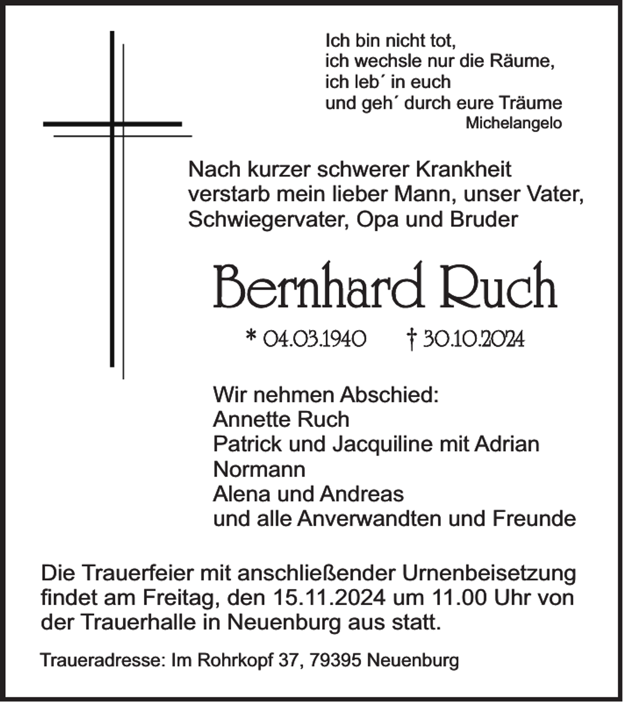 <p>Ich bin nicht tot,<br />ich wechsle nur die Räume,<br />ich leb´ in euch<br />und geh´ durch eure Träume<br />Michelangelo</p><p>Nach kurzer schwerer Krankheit<br />verstarb mein lieber Mann, unser Vater,<br />Schwiegervater, Opa und Bruder</p><p>Bernhard Ruch<br />* 04.03.1940</p><p>† 30.10.2024</p><p>Wir nehmen Abschied:<br />Annette Ruch<br />Patrick und Jacquiline mit Adrian<br />Normann<br />Alena und Andreas<br />und alle Anverwandten und Freunde<br />Die Trauerfeier mit anschließender Urnenbeisetzung<br />findet am Freitag, den 15.11.2024 um 11.00 Uhr von<br />der Trauerhalle in Neuenburg aus statt.<br />Traueradresse: Im Rohrkopf 37, 79395 Neuenburg</p>