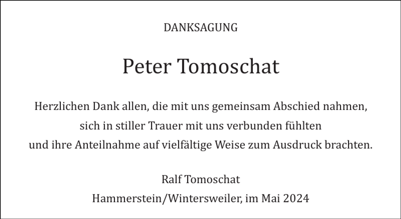 <p>DANKSAGUNG</p><p>Peter Tomoschat<br />Herzlichen Dank allen, die mit uns gemeinsam Abschied nahmen,<br />sich in stiller Trauer mit uns verbunden fühlten<br />und ihre Anteilnahme auf vielfältige Weise zum Ausdruck brachten.<br />Ralf Tomoschat<br />Hammerstein/Wintersweiler, im Mai 2024</p>
