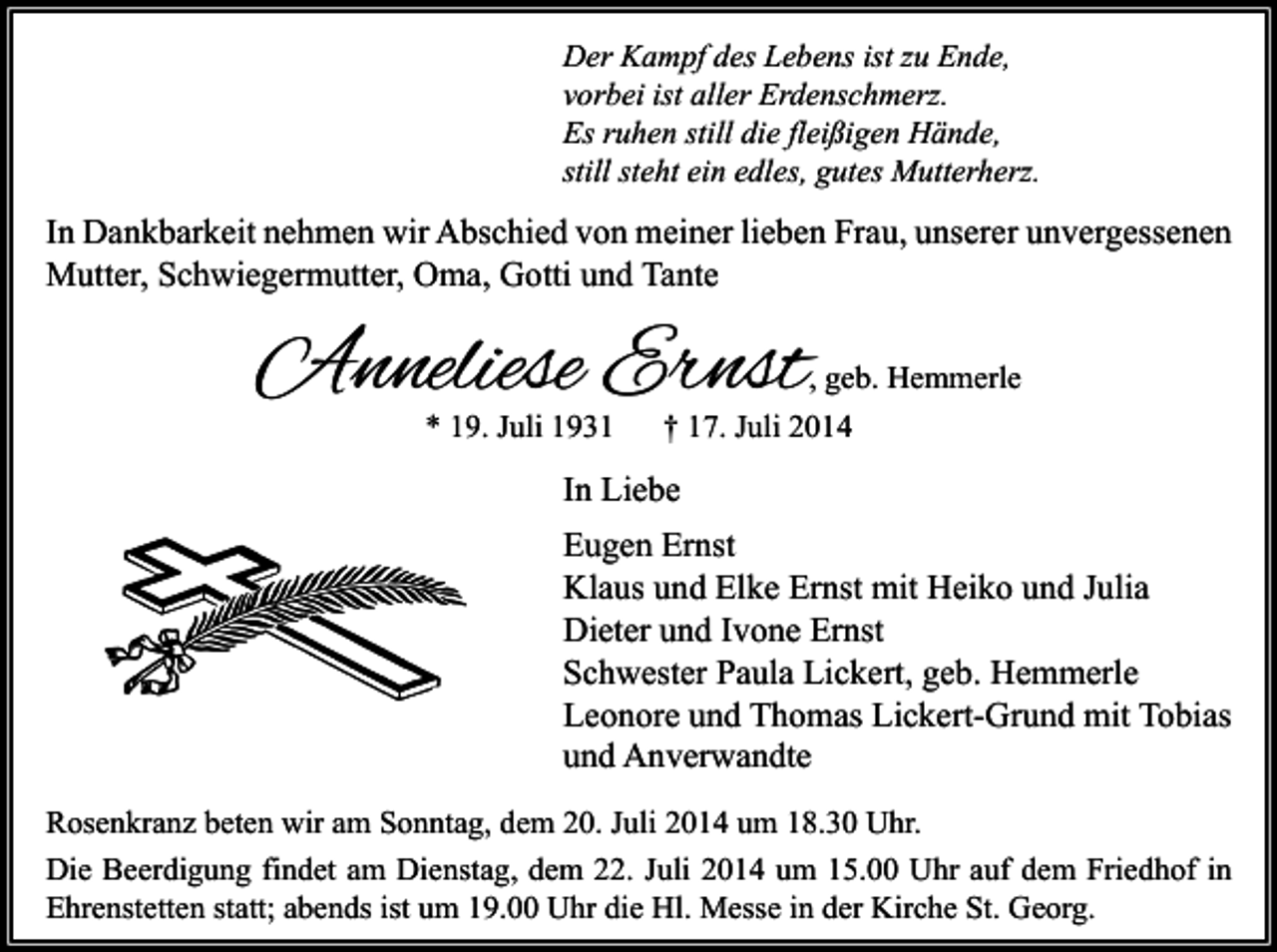 <p>Der Kampf des Lebens ist zu Ende,<br />vorbei ist aller Erdenschmerz.<br />Es ruhen still die fleißigen Hände,<br />still steht ein edles, gutes Mutterherz.</p><p>In Dankbarkeit nehmen wir Abschied von meiner lieben Frau, unserer unvergessenen<br />Mutter, Schwiegermutter, Oma, Gotti und Tante</p><p>Anneliese Ernst</p><p>, geb. Hemmerle</p><p>* 19. Juli 1931</p><p>† 17. Juli 2014</p><p>In Liebe<br />Eugen Ernst<br />Klaus und Elke Ernst mit Heiko und Julia<br />Dieter und Ivone Ernst<br />Schwester Paula Lickert, geb. Hemmerle<br />Leonore und Thomas Lickert-Grund mit Tobias<br />und Anverwandte<br />Rosenkranz beten wir am Sonntag, dem 20. Juli 2014 um 18.30 Uhr.<br />Die Beerdigung findet am Dienstag, dem 22. Juli 2014 um 15.00 Uhr auf dem Friedhof in<br />Ehrenstetten statt; abends ist um 19.00 Uhr die Hl. Messe in der Kirche St. Georg.</p>