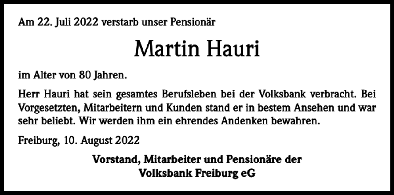 <p>Am 22. Juli 2022 verstarb unser Pensionär</p><p>Martin Hauri<br />im Alter von 80 Jahren.<br />Herr Hauri hat sein gesamtes Berufsleben bei der Volksbank verbracht. Bei<br />Vorgesetzten, Mitarbeitern und Kunden stand er in bestem Ansehen und war<br />sehr beliebt. Wir werden ihm ein ehrendes Andenken bewahren.<br />Freiburg, 10. August 2022<br />Vorstand, Mitarbeiter und Pensionäre der<br />Volksbank Freiburg eG</p>