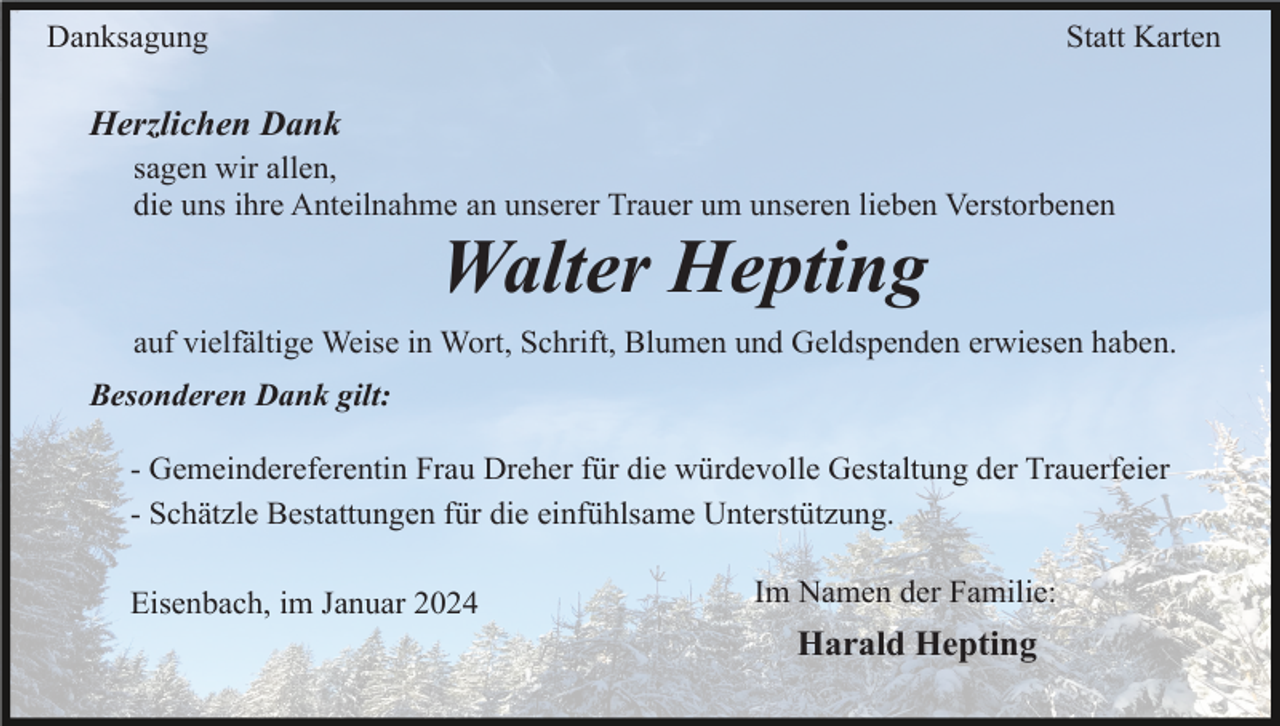 <p>Danksagung</p><p>Statt Karten</p><p>Herzlichen Dank<br />sagen wir allen,<br />die uns ihre Anteilnahme an unserer Trauer um unseren lieben Verstorbenen</p><p>Walter Hepting<br />auf vielfältige Weise in Wort, Schrift, Blumen und Geldspenden erwiesen haben.<br />Besonderen Dank gilt:<br />- Gemeindereferentin Frau Dreher für die würdevolle Gestaltung der Trauerfeier<br />- Schätzle Bestattungen für die einfühlsame Unterstützung.<br />Eisenbach, im Januar 2024</p><p>Im Namen der Familie:</p><p>Harald Hepting</p>