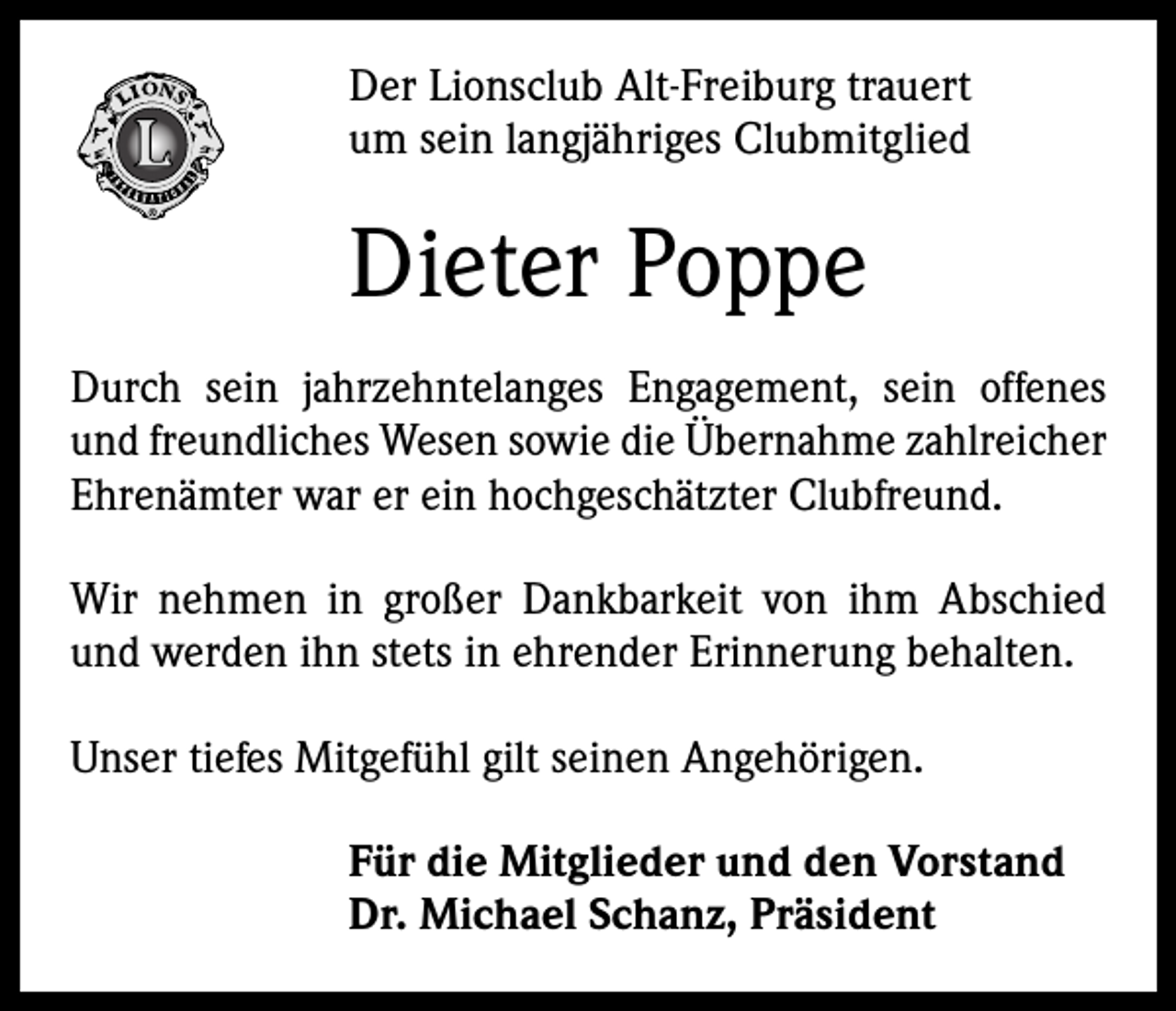 <p>Der Lionsclub Alt-Freiburg trauert<br />um sein langjähriges Clubmitglied</p><p>Dieter Poppe<br />Durch sein jahrzehntelanges Engagement, sein offenes<br />und freundliches Wesen sowie die Übernahme zahlreicher<br />Ehrenämter war er ein hochgeschätzter Clubfreund.<br />Wir nehmen in großer Dankbarkeit von ihm Abschied<br />und werden ihn stets in ehrender Erinnerung behalten.<br />Unser tiefes Mitgefühl gilt seinen Angehörigen.<br />Für die Mitglieder und den Vorstand<br />Dr. Michael Schanz, Präsident</p>