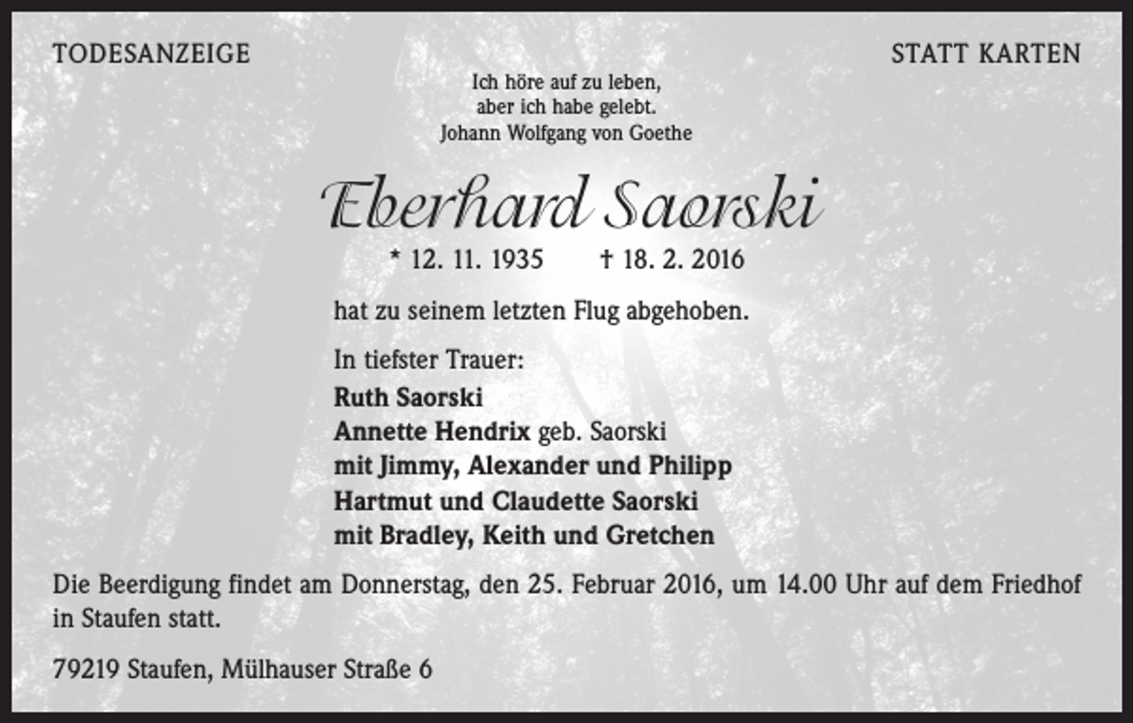 <p>TODESANZEIGE</p><p>Ich höre auf zu leben,<br />aber ich habe gelebt.<br />Johann Wolfgang von Goethe</p><p>STATT KARTEN</p><p>Eberhard Saorski<br />* 12. 11. 1935 † 18. 2. 2016</p><p>hat zu seinem letzten Flug abgehoben.</p><p>In tiefster Trauer:<br />Ruth Saorski<br />Annette Hendrix geb. Saorski<br />mit Jimmy, Alexander und Philipp<br />Hartmut und Claudette Saorski<br />mit Bradley, Keith und Gretchen</p><p>Die Beerdigung findet am Donnerstag, den 25. Februar 2016, um 14.00 Uhr auf dem Friedhof<br />in Staufen statt.<br />79219 Staufen, Mülhauser Straße 6</p>