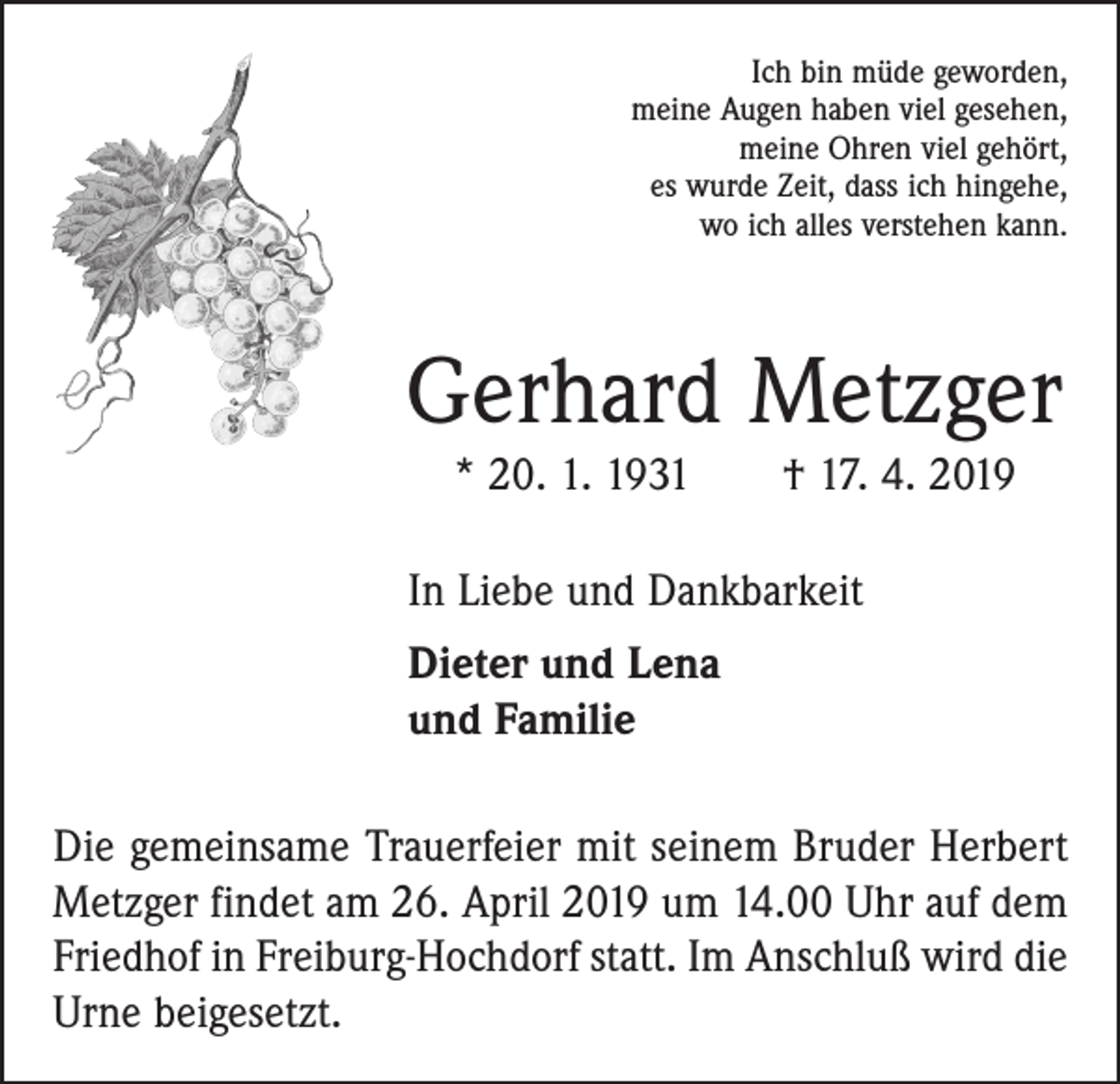 <p>Ich bin müde geworden,<br />meine Augen haben viel gesehen,<br />meine Ohren viel gehört,<br />es wurde Zeit, dass ich hingehe,<br />wo ich alles verstehen kann.</p><p>Gerhard Metzger<br />* 20. 1. 1931 † 17. 4. 2019<br />In Liebe und Dankbarkeit<br />Dieter und Lena<br />und Familie<br />Die gemeinsame Trauerfeier mit seinem Bruder Herbert<br />Metzger findet am 26. April 2019 um 14.00 Uhr auf dem<br />Friedhof in Freiburg-Hochdorf statt. Im Anschluß wird die<br />Urne beigesetzt.</p>