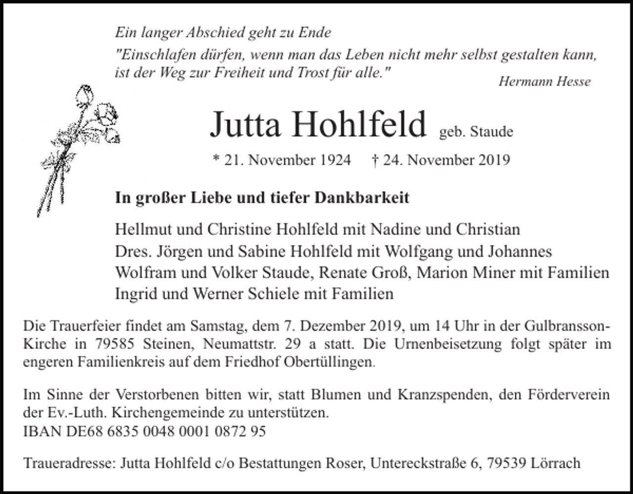 <p>Ein langer Abschied geht zu Ende<br />"Einschlafen dürfen, wenn man das Leben nicht mehr selbst gestalten kann,<br />ist der Weg zur Freiheit und Trost für alle."<br />Hermann Hesse</p><p>Jutta Hohlfeld<br />* 21. November 1924</p><p>geb. Staude</p><p>† 24. November 2019</p><p>In großer Liebe und tiefer Dankbarkeit<br />Hellmut und Christine Hohlfeld mit Nadine und Christian<br />Dres. Jörgen und Sabine Hohlfeld mit Wolfgang und Johannes<br />Wolfram und Volker Staude, Renate Groß, Marion Miner mit Familien<br />Ingrid und Werner Schiele mit Familien<br />Die Trauerfeier findet am Samstag, dem 7. Dezember 2019, um 14 Uhr in der GulbranssonKirche in 79585 Steinen, Neumattstr. 29 a statt. Die Urnenbeisetzung folgt später im<br />engeren Familienkreis auf dem Friedhof Obertüllingen.<br />Im Sinne der Verstorbenen bitten wir, statt Blumen und Kranzspenden, den Förderverein<br />der Ev.-Luth. Kirchengemeinde zu unterstützen.<br />IBAN DE35 0048 0001 0872 95<br />Traueradresse: Jutta Hohlfeld c/o Bestattungen Roser, Untereckstraße 6, 79539 Lörrach</p>