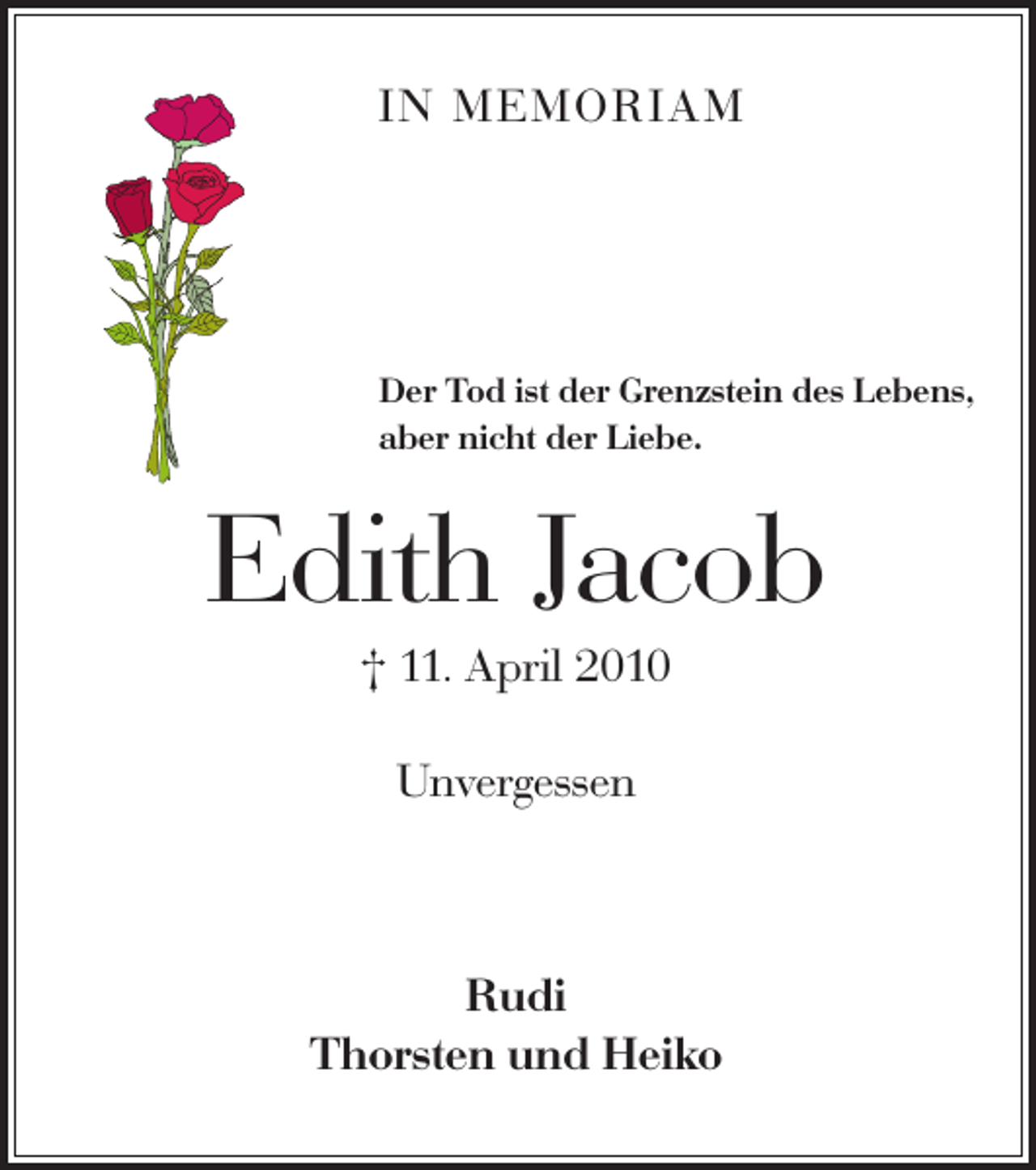 <p>IN MEMORIAM</p><p>Der Tod ist der Grenzstein des Lebens,<br />aber nicht der Liebe.</p><p>Edith Jacob<br />† 11. April 2010<br />Unvergessen</p><p>Rudi<br />Thorsten und Heiko</p>