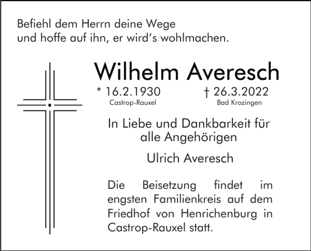 <p>Befiehl dem Herrn deine Wege<br />und hoffe auf ihn, er wird‘s wohlmachen.</p><p>* 16.2.1930<br />Castrop-Rauxel</p><p>† 26.3.2022<br />Bad Krozingen</p><p>In Liebe und Dankbarkeit für<br />alle Angehörigen<br />Ulrich Averesch<br />Die Beisetzung findet im<br />engsten Familienkreis auf dem<br />Friedhof von Henrichenburg in<br />Castrop-Rauxel statt.</p>