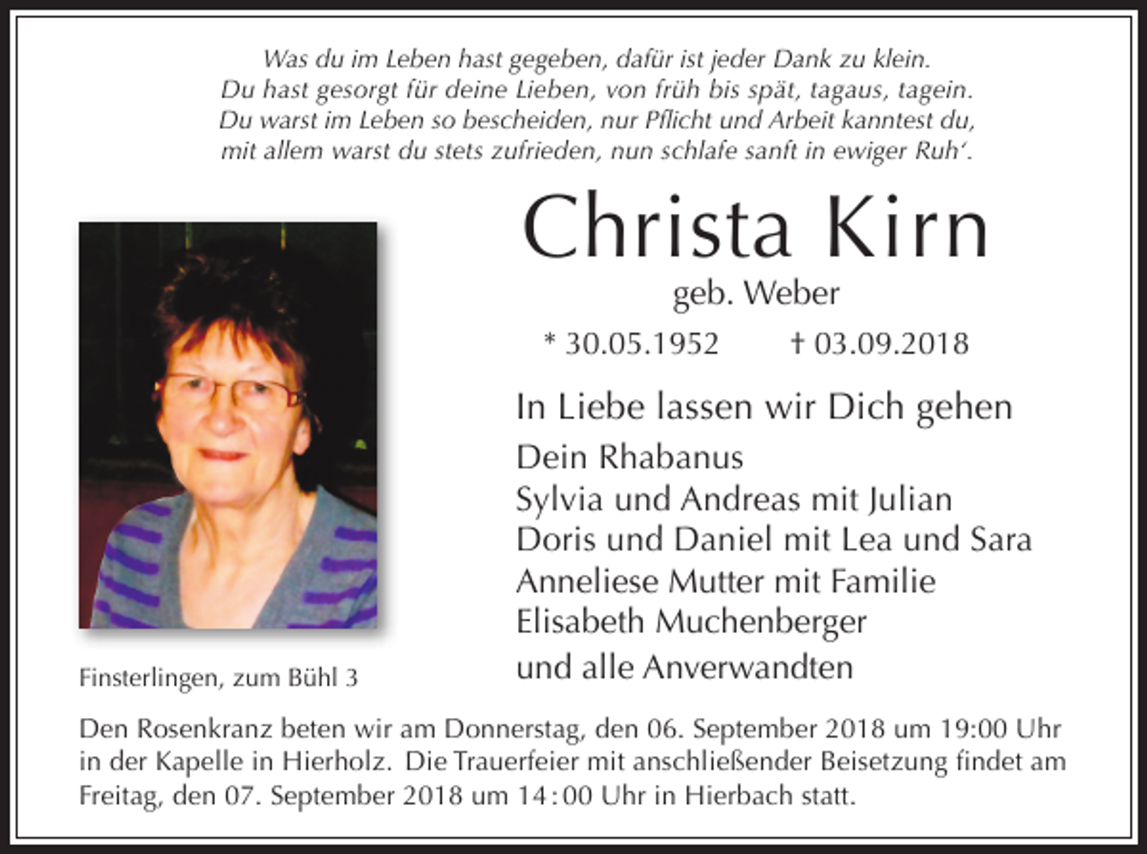 <p>Was du im Leben hast gegeben, dafür ist jeder Dank zu klein.<br />Du hast gesorgt für deine Lieben, von früh bis spät, tagaus, tagein.<br />Du warst im Leben so bescheiden, nur Pflicht und Arbeit kanntest du,<br />mit allem warst du stets zufrieden, nun schlafe sanft in ewiger Ruh‘.</p><p>Christa Kirn<br />geb. Weber</p><p>* 30.05.1952</p><p>† 03.09.2018</p><p>In Liebe lassen wir Dich gehen</p><p>Finsterlingen, zum Bühl 3</p><p>Dein Rhabanus<br />Sylvia und Andreas mit Julian<br />Doris und Daniel mit Lea und Sara<br />Anneliese Mutter mit Familie<br />Elisabeth Muchenberger<br />und alle Anverwandten</p><p>Den Rosenkranz beten wir am Donnerstag, den 06. September 2018 um 19:00 Uhr<br />in der Kapelle in Hierholz. Die Trauerfeier mit anschließender Beisetzung findet am<br />Freitag, den 07. September 2018 um 14 : 00 Uhr in Hierbach statt.</p>
