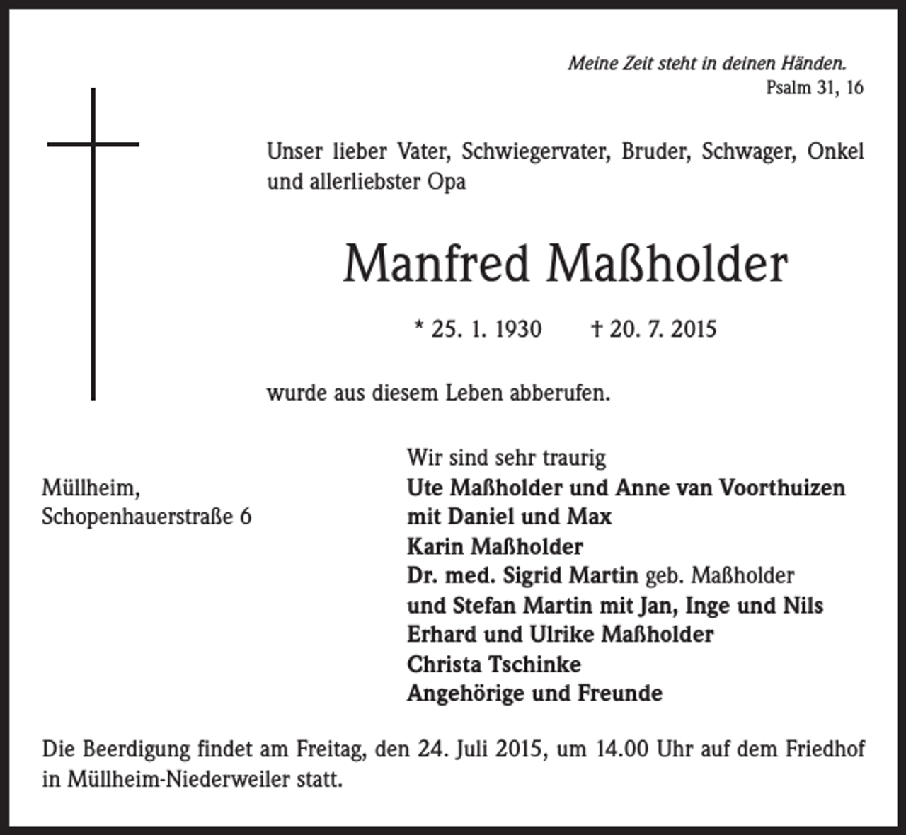 <p>Meine Zeit steht in deinen Händen.</p><p>Psalm 31, 16</p><p>Unser lieber Vater, Schwiegervater, Bruder, Schwager, Onkel<br />und allerliebster Opa</p><p>Manfred Maßholder<br />* 25. 1. 1930 † 20. 7. 2015<br />wurde aus diesem Leben abberufen.</p><p>Wir sind sehr traurig<br />Müllheim,<br />Ute Maßholder und Anne van Voorthuizen<br />Schopenhauerstraße 6 mit Daniel und Max<br />Karin Maßholder<br />Dr. med. Sigrid Martin geb. Maßholder<br />und Stefan Martin mit Jan, Inge und Nils<br />Erhard und Ulrike Maßholder<br />Christa Tschinke<br />Angehörige und Freunde<br />Die Beerdigung findet am Freitag, den 24. Juli 2015, um 14.00 Uhr auf dem Friedhof<br />in Müllheim-Niederweiler statt.</p>