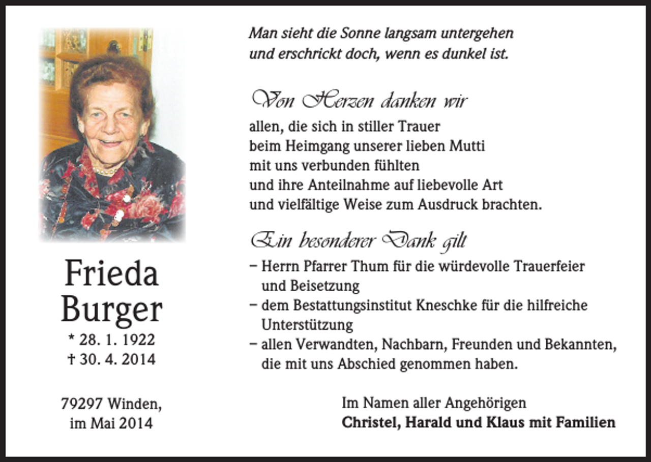 <p>Man sieht die Sonne langsam untergehen<br />und erschrickt doch, wenn es dunkel ist.</p><p>Von Herzen danken wir<br />allen, die sich in stiller Trauer<br />beim Heimgang unserer lieben Mutti<br />mit uns verbunden fühlten<br />und ihre Anteilnahme auf liebevolle Art<br />und vielfältige Weise zum Ausdruck brachten.</p><p>Frieda<br />Burger<br />* 28. 1. 1922<br />† 30. 4. 2014</p><p>79297 Winden,<br />im Mai 2014</p><p>Ein besonderer Dank gilt<br />– Herrn Pfarrer Thum für die würdevolle Trauerfeier<br />und Beisetzung<br />– dem Bestattungsinstitut Kneschke für die hilfreiche<br />Unterstützung<br />– allen Verwandten, Nachbarn, Freunden und Bekannten,<br />die mit uns Abschied genommen haben.<br />Im Namen aller Angehörigen<br />Christel, Harald und Klaus mit Familien</p>