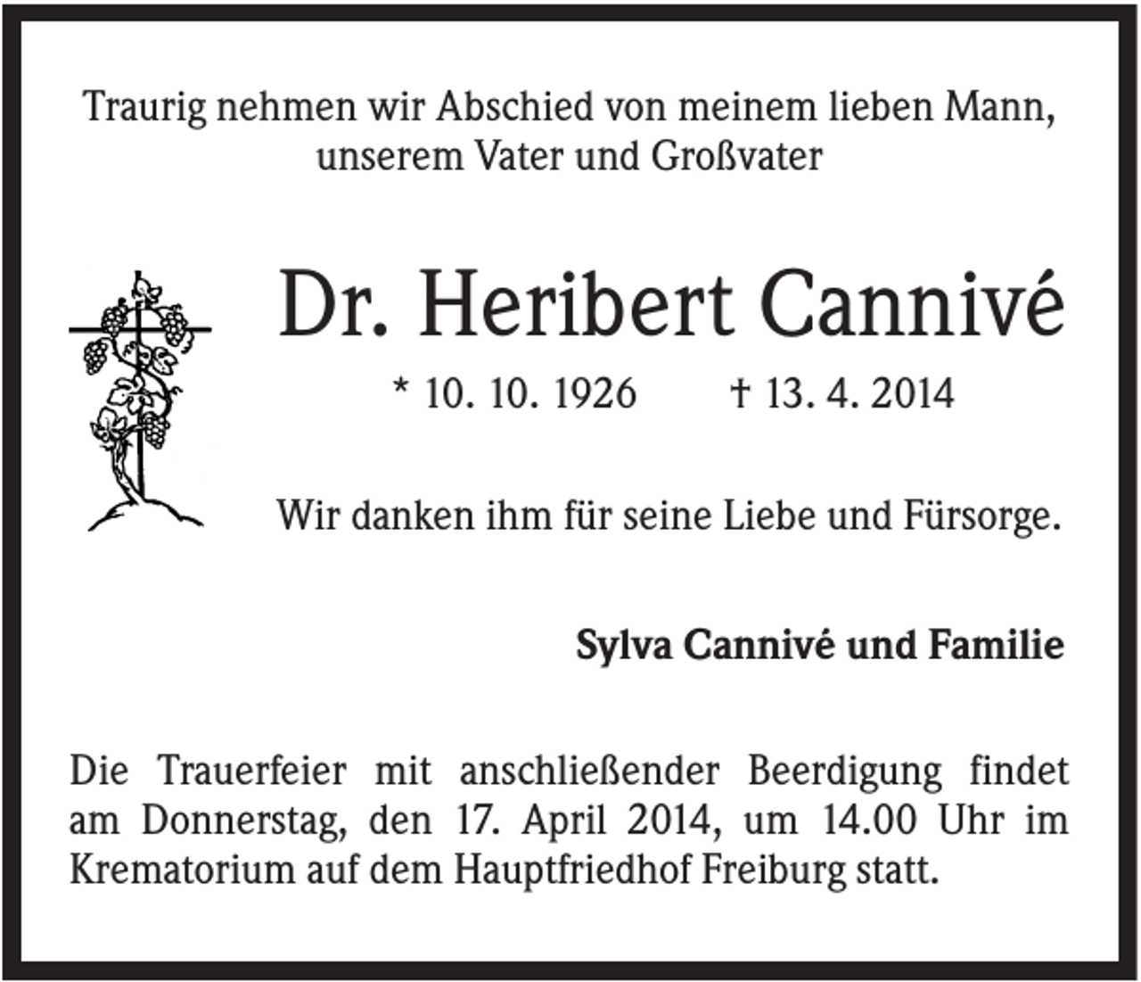 <p>Traurig nehmen wir Abschied von meinem lieben Mann,<br />unserem Vater und Großvater</p><p>Dr. Heribert Cannivé<br />* 10. 10. 1926</p><p>† 13. 4. 2014</p><p>Wir danken ihm für seine Liebe und Fürsorge.<br />Sylva Cannivé und Familie<br />Die Trauerfeier mit anschließender Beerdigung findet<br />am Donnerstag, den 17. April 2014, um 14.00 Uhr im<br />Krematorium auf dem Hauptfriedhof Freiburg statt.</p>