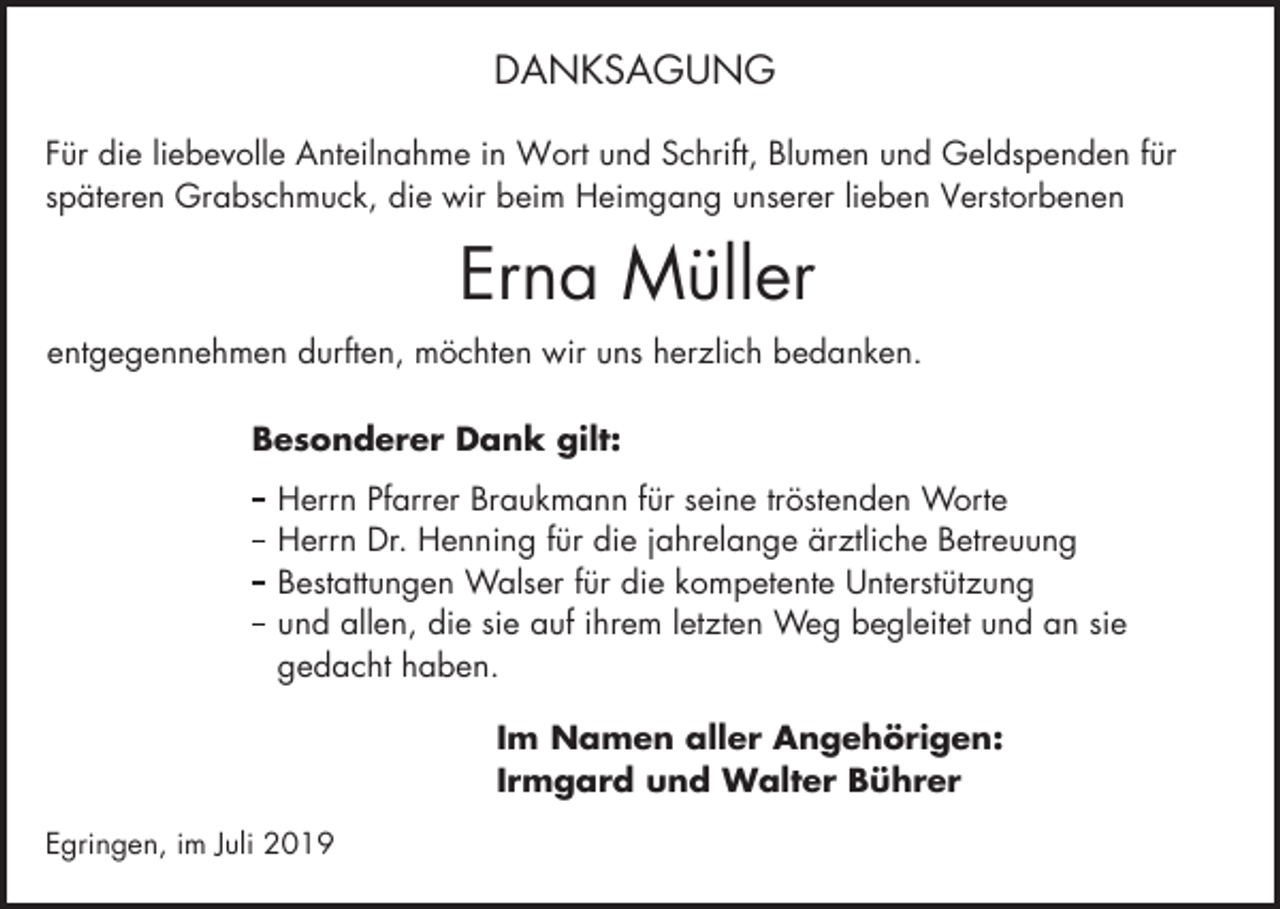 <p>DANKSAGUNG<br />Für die liebevolle Anteilnahme in Wort und Schrift, Blumen und Geldspenden für<br />späteren Grabschmuck, die wir beim Heimgang unserer lieben Verstorbenen</p><p>Erna Müller<br />entgegennehmen durften, möchten wir uns herzlich bedanken.<br />Besonderer Dank gilt:<br />Herrn Pfarrer Braukmann für seine tröstenden Worte<br />Herrn Dr. Henning für die jahrelange ärztliche Betreuung<br />Bestattungen Walser für die kompetente Unterstützung<br />und allen, die sie auf ihrem letzten Weg begleitet und an sie<br />gedacht haben.<br />Im Namen aller Angehörigen:<br />Irmgard und Walter Bührer<br />Egringen, im Juli 2019</p>