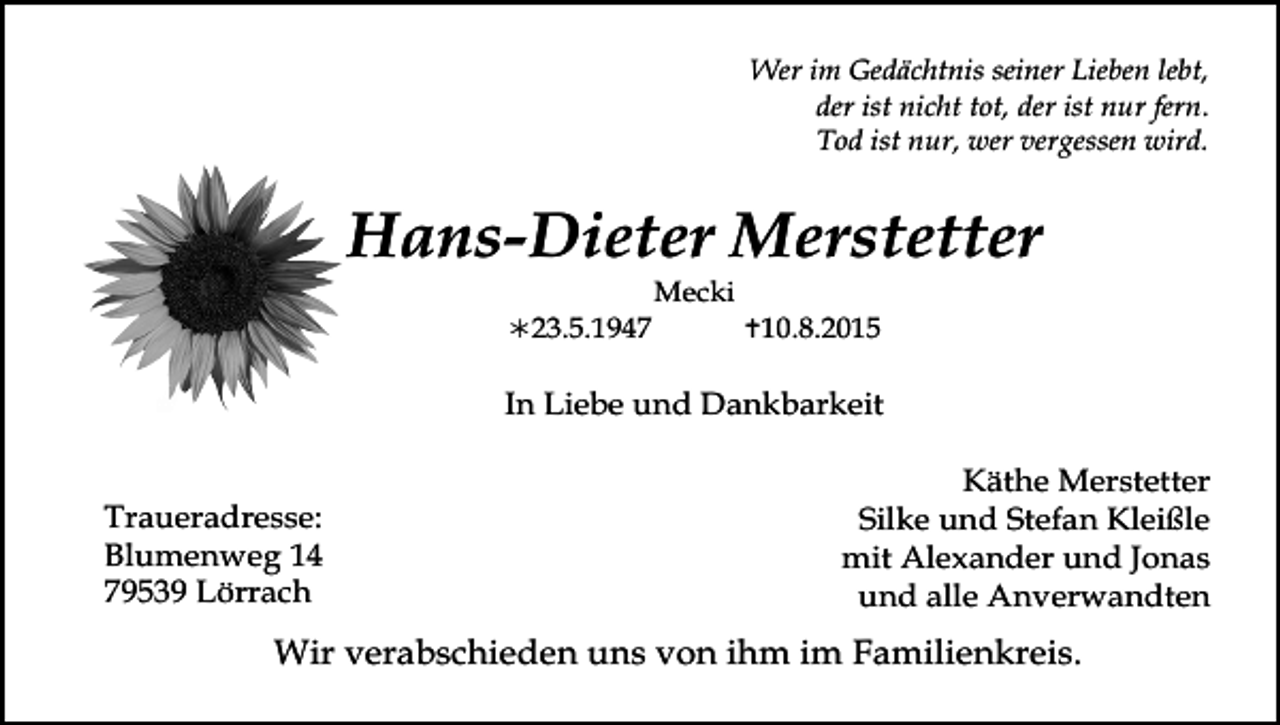 <p>Wer im Gedächtnis seiner Lieben lebt,<br />der ist nicht tot, der ist nur fern.<br />Tod ist nur, wer vergessen wird.</p><p>Hans-Dieter Merstetter<br />23.5.1947</p><p>Mecki</p><p>10.8.2015</p><p>In Liebe und Dankbarkeit</p><p>Tod077.eps<br />Traueradresse:<br />Blumenweg 14<br />79539 Lörrach</p><p>Tod078.eps</p><p>Käthe Merstetter<br />Tod079.eps<br />Tod080.eps<br />Silke und Stefan Kleißle<br />mit Alexander und Jonas<br />und alle Anverwandten</p><p>Wir verabschieden uns von ihm im Familienkreis.</p>