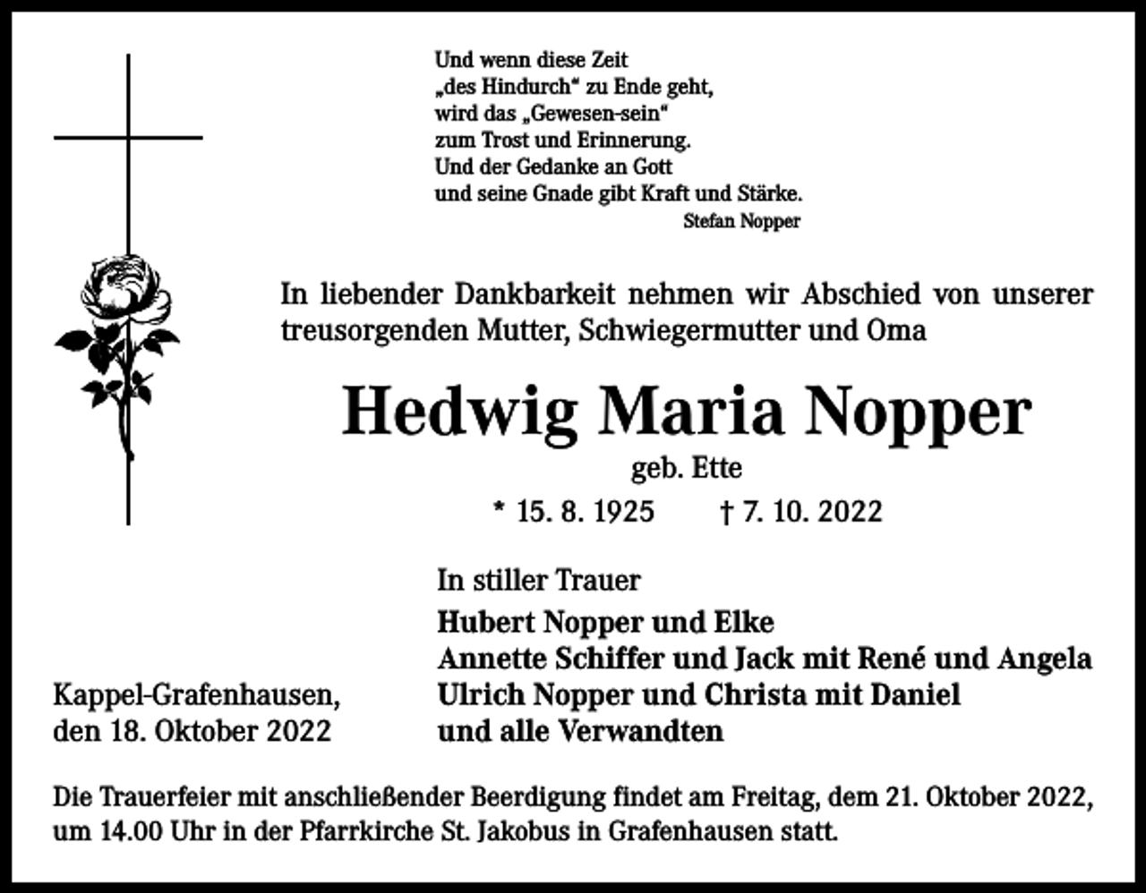 <p>Und wenn diese Zeit<br />„des Hindurch“ zu Ende geht,<br />wird das „Gewesen-sein“<br />zum Trost und Erinnerung.<br />Und der Gedanke an Gott<br />und seine Gnade gibt Kraft und Stärke.<br />Stefan Nopper</p><p>In liebender Dankbarkeit nehmen wir Abschied von unserer<br />treusorgenden Mutter, Schwiegermutter und Oma</p><p>Hedwig Maria Nopper<br />geb. Ette<br />* 15. 8. 1925 † 7. 10. 2022</p><p>Kappel-Grafenhausen,<br />den 18. Oktober 2022</p><p>In stiller Trauer<br />Hubert Nopper und Elke<br />Annette Schiffer und Jack mit René und Angela<br />Ulrich Nopper und Christa mit Daniel<br />und alle Verwandten</p><p>Die Trauerfeier mit anschließender Beerdigung findet am Freitag, dem 21. Oktober 2022,<br />um 14.00 Uhr in der Pfarrkirche St. Jakobus in Grafenhausen statt.</p>