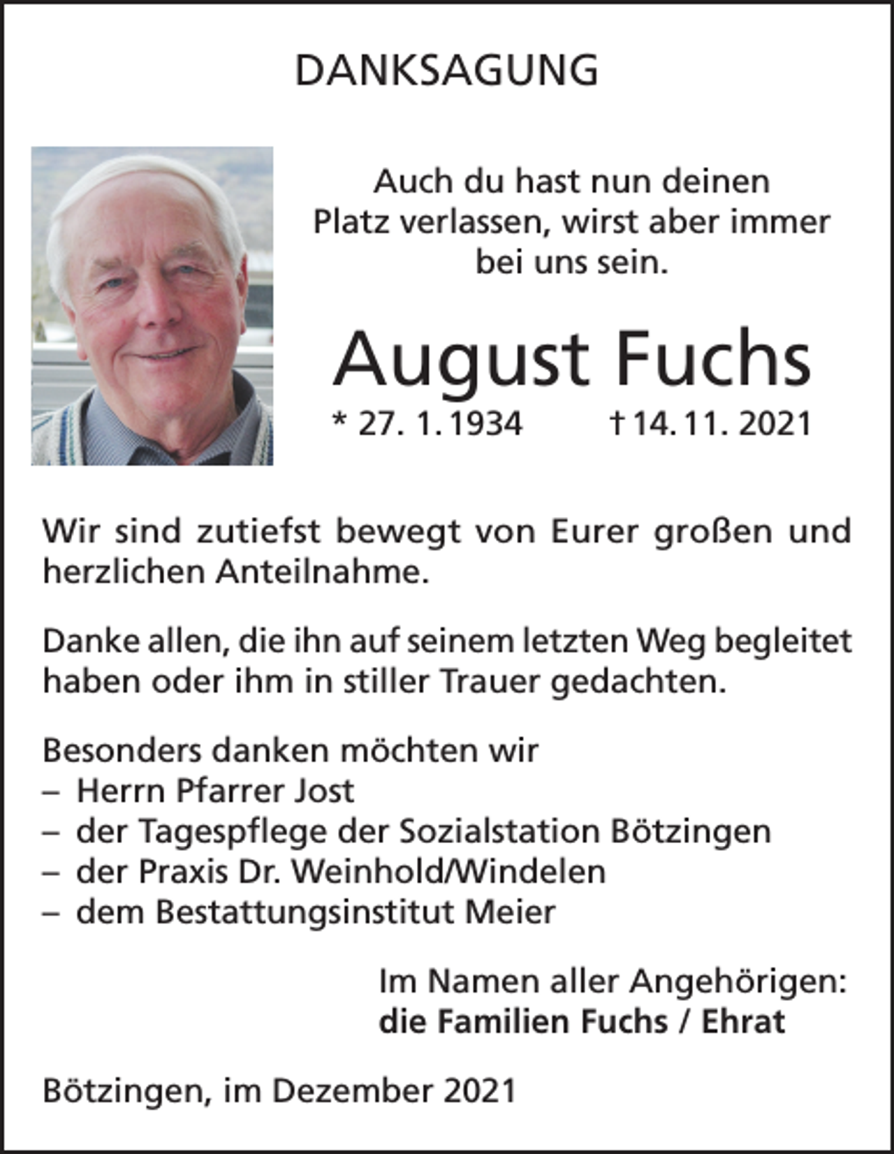<p>DANKSAGUNG<br />Auch du hast nun deinen<br />Platz verlassen, wirst aber immer<br />bei uns sein.</p><p>August Fuchs<br />* 27. 1. 1934</p><p>† 14. 11. 2021</p><p>Wir sind zutiefst bewegt von Eurer großen und<br />herzlichen Anteilnahme.<br />Danke allen, die ihn auf seinem letzten Weg begleitet<br />haben oder ihm in stiller Trauer gedachten.<br />Besonders danken möchten wir<br />– Herrn Pfarrer Jost<br />– der Tagespflege der Sozialstation Bötzingen<br />– der Praxis Dr. Weinhold/Windelen<br />– dem Bestattungsinstitut Meier<br />Im Namen aller Angehörigen:<br />die Familien Fuchs / Ehrat<br />Bötzingen, im Dezember 2021</p>