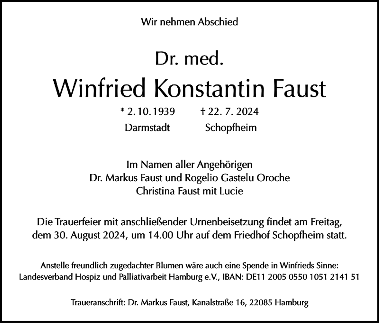 <p>Wir nehmen Abschied</p><p>Dr. med.</p><p>Winfried Konstantin Faust</p><p>* 2. 10. 1939</p><p>† 22. 7. 2024</p><p>Darmstadt</p><p>Schopfheim</p><p>Im Namen aller Angehörigen<br />Dr. Markus Faust und Rogelio Gastelu Oroche<br />Christina Faust mit Lucie<br />Die Trauerfeier mit anschließender Urnenbeisetzung findet am Freitag,<br />dem 30. August 2024, um 14.00 Uhr auf dem Friedhof Schopfheim statt.<br />Anstelle freundlich zugedachter Blumen wäre auch eine Spende in Winfrieds Sinne:<br />Landesverband Hospiz und Palliativarbeit Hamburg e.V., IBAN: DE11 2050 1051 2141 51<br />Traueranschrift: Dr. Markus Faust, Kanalstraße 16, 22085 Hamburg</p>