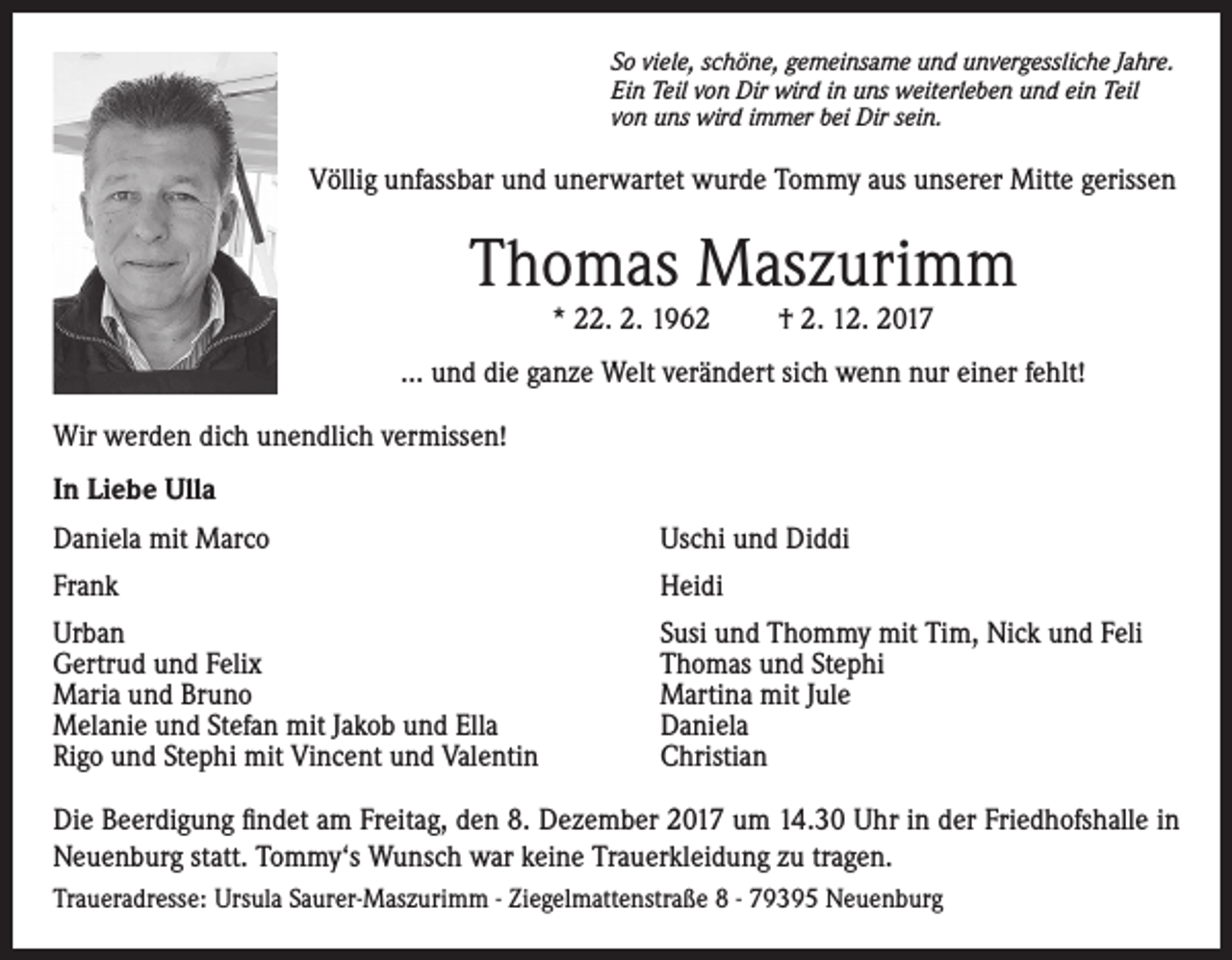 <p>So viele, schöne, gemeinsame und unvergessliche Jahre.<br />Ein Teil von Dir wird in uns weiterleben und ein Teil<br />von uns wird immer bei Dir sein.</p><p>Völlig unfassbar und unerwartet wurde Tommy aus unserer Mitte gerissen</p><p>Thomas Maszurimm<br />* 22. 2. 1962</p><p>† 2. 12. 2017</p><p>... und die ganze Welt verändert sich wenn nur einer fehlt!<br />Wir werden dich unendlich vermissen!<br />In Liebe Ulla<br />Daniela mit Marco</p><p>Uschi und Diddi</p><p>Frank</p><p>Heidi</p><p>Urban<br />Gertrud und Felix<br />Maria und Bruno<br />Melanie und Stefan mit Jakob und Ella<br />Rigo und Stephi mit Vincent und Valentin</p><p>Susi und Thommy mit Tim, Nick und Feli<br />Thomas und Stephi<br />Martina mit Jule<br />Daniela<br />Christian</p><p>Die Beerdigung findet am Freitag, den 8. Dezember 2017 um 14.30 Uhr in der Friedhofshalle in<br />Neuenburg statt. Tommy‘s Wunsch war keine Trauerkleidung zu tragen.<br />Traueradresse: Ursula Saurer-Maszurimm - Ziegelmattenstraße 8 - 79395 Neuenburg</p>