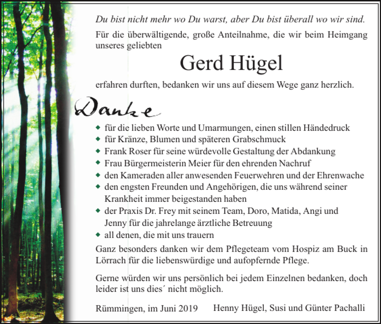 <p>Du bist nicht mehr wo Du warst, aber Du bist überall wo wir sind.<br />Für die überwältigende, große Anteilnahme, die wir beim Heimgang<br />unseres geliebten</p><p>Gerd Hügel<br />erfahren durften, bedanken wir uns auf diesem Wege ganz herzlich.</p><p>u<br />u<br />u<br />u<br />u<br />u</p><p>u</p><p>u</p><p>für die lieben Worte und Umarmungen, einen stillen Händedruck<br />für Kränze, Blumen und späteren Grabschmuck<br />Frank Roser für seine würdevolle Gestaltung der Abdankung<br />Frau Bürgermeisterin Meier für den ehrenden Nachruf<br />den Kameraden aller anwesenden Feuerwehren und der Ehrenwache<br />den engsten Freunden und Angehörigen, die uns während seiner<br />Krankheit immer beigestanden haben<br />der Praxis Dr. Frey mit seinem Team, Doro, Matida, Angi und<br />Jenny für die jahrelange ärztliche Betreuung<br />all denen, die mit uns trauern</p><p>Ganz besonders danken wir dem Pflegeteam vom Hospiz am Buck in<br />Lörrach für die liebenswürdige und aufopfernde Pflege.<br />Gerne würden wir uns persönlich bei jedem Einzelnen bedanken, doch<br />leider ist uns dies´ nicht möglich.<br />Rümmingen, im Juni 2019</p><p>Henny Hügel, Susi und Günter Pachalli</p>